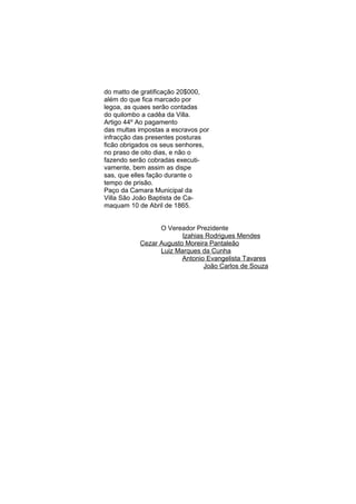 do matto de gratificação 20$000,
além do que fica marcado por
legoa, as quaes serão contadas
do quilombo a cadêa da Villa.
Artigo 44º Ao pagamento
das multas impostas a escravos por
infracção das presentes posturas
ficão obrigados os seus senhores,
no praso de oito dias, e não o
fazendo serão cobradas executivamente, bem assim as dispe
sas, que elles fação durante o
tempo de prisão.
Paço da Camara Municipal da
Villa São João Baptista de Camaquam 10 de Abril de 1865.
O Vereador Prezidente
Izahias Rodrigues Mendes
Cezar Augusto Moreira Pantaleão
Luiz Marques da Cunha
Antonio Evangelista Tavares
João Carlos de Souza

 
