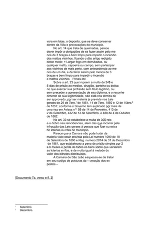 vora em latas, o deposito, que se deve conservar
dentro da Villa e provocações do municipio.
No art. 14 que trata de queimadas, parece
dever impôr a obrigações de se fazer assim pelo me
nos de 3 braças e bem limpo para impedir o incendio
dos mattos visinhos, ficando o dito artigo redigido
deste modo: = Largar fogo em derrubadas, ou
qualquer matto, capoeira ou campo, sem partecipar
aos visinhos de mais perto, com antecedencia ao me
nos de um dia, e de fazer assim pelo menos de 3
braças e bem limpo para impedir o incendio
e mattos visinhos Penas etc.
Sobre o art. 23 que impoem a multa de 24$ e
5 dias de prisão ao medico, cirugião, parteira ou botica
rio que exercer sua profissão sem titulo legitimo, ou
sem preceder a apresentação de seu diploma, e o reconhe
cimento de sua legitimidade, não está nos termos de
ser approvado, por ser materia ja prevista nas Leis
geraes de 29 de 7bro.1 de 1851, 14 de 7bro. 1850 e 12 de 10bro.2
de 1857, conforme o Governo tem explicado por mais de
uma vez em Avisos nos. 59 de 14 de Fevereiro, 413 de
2 de Setembro, 432 de 13 de Setembro, e 488 de 4 de Outubro
de 1862.
No art. 33 se estabelece a multa de 30$ reis
e o dobro nas reincidencias, alem das que incorrer pela
infracção das Leis geraes á pessoa que fizer ou extra
hir loterias ou rifas no municipio.
Parece que a Camara não pode tratar da
materia visto estár prevista pela Lei numero 1099 de 18
de Setembro de 1860 e Reg. numero 2874 de 31 de Dezembro
de 1861, que estabeleceo a pena de prisão simples por 2
a 6 meses e perda de todos os bens sobre que versarem
as loterias e rifas, e de multa igual á metade do
valor dos bilhetes distribuidos.
A Camara de São João esqueceo-se de tratar
em seu codigo de posturas da – creação dos ex
postos –

[Documento 7a, verso e fl. 2]

1
2

Setembro.
Dezembro.

 