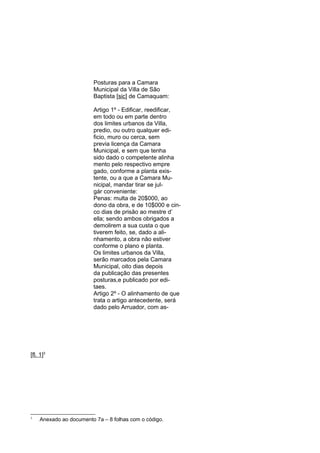 Posturas para a Camara
Municipal da Villa de São
Baptista [sic] de Camaquam:
Artigo 1º - Edificar, reedificar,
em todo ou em parte dentro
dos limites urbanos da Villa,
predio, ou outro qualquer edificio, muro ou cerca, sem
previa licença da Camara
Municipal, e sem que tenha
sido dado o competente alinha
mento pelo respectivo empre
gado, conforme a planta existente, ou a que a Camara Municipal, mandar tirar se julgár conveniente:
Penas: multa de 20$000, ao
dono da obra, e de 10$000 e cinco dias de prisão ao mestre d’
ella; sendo ambos obrigados a
demolirem a sua custa o que
tiverem feito, se, dado a alinhamento, a obra não estiver
conforme o plano e planta.
Os limites urbanos da Villa,
serão marcados pela Camara
Municipal, oito dias depois
da publicação das presentes
posturas,e publicado por editaes.
Artigo 2º - O alinhamento de que
trata o artigo antecedente, será
dado pelo Arruador, com as-

[fl. 1]3

3

Anexado ao documento 7a – 8 folhas com o código.

 