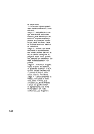 ou inspecionar.
3º O mestre a cujo cargo estiver o seu levantamento ou reedificação.
Artigo 4º - A disposição do artigo antecedente, relactiva a
construcção e reedificação de
edificios, ou predios será applicavel as povoações do Municipio, onde a Camara crear
ou mantiver Arruador, e Fiscal,
ou determinar.
Artigo 5º - As ruas, que d’ora
em diante se abrirem dentro
dos limites urbanos da Villa, terão 80 palmos de largura, as
praças e largos serão quadrados, sempre que o terreno o permitir. As estradas terão 100
palmos.
Artigo 6º - As licenças e approvação do plano dos edificios,
de que tratar os artigos 1º e 2º,
quando não se achar reunida
a Camara Municipal, serão
dadas pelo seu Presidente.
Artigo 7º - Concervar dentro da
Villa ou povoações do Municipio, caza, ou muro, que
amiasse ruina, tendo findado
o prazo por que foi intima=
do o proprietario para demo
lilo no todo ou em parte,
conforme o juizo de peritos:

[fl. 2]

 