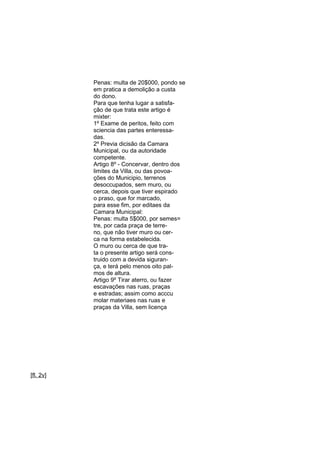 Penas: multa de 20$000, pondo se
em pratica a demolição a custa
do dono.
Para que tenha lugar a satisfação de que trata este artigo é
mixter:
1º Exame de peritos, feito com
sciencia das partes enteressadas.
2º Previa dicisão da Camara
Municipal, ou da autoridade
competente.
Artigo 8º - Concervar, dentro dos
limites da Villa, ou das povoações do Municipio, terrenos
desoccupados, sem muro, ou
cerca, depois que tiver espirado
o praso, que for marcado,
para esse fim, por editaes da
Camara Municipal:
Penas: multa 5$000, por semes=
tre, por cada praça de terreno, que não tiver muro ou cerca na forma estabelecida.
O muro ou cerca de que trata o presente artigo será construido com a devida sigurança, e terá pelo menos oito palmos de altura.
Artigo 9º Tirar aterro, ou fazer
escavações nas ruas, praças
e estradas; assim como acccu
molar materiaes nas ruas e
praças da Villa, sem licença

[fl. 2v]

 