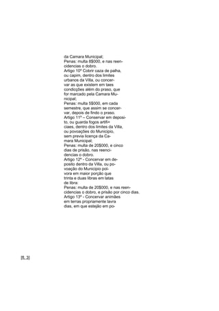da Camara Municipal;
Penas: multa 8$000, e nas reencidencias o dobro.
Artigo 10º Cobrir caza de palha,
ou capim, dentro dos limites
urbanos da Villa, ou concervar as que existem em taes
condicções além do praso, que
for marcado pela Camara Municipal;
Penas: multa 5$000, em cada
semestre, que assim se concervar, depois de findo o praso.
Artigo 11º – Conservar em deposito, ou guarda fogos artifi=
ciaes, dentro dos limites da Villa,
ou povoações do Municipio,
sem previa licença da Camara Municipal;
Penas: multa de 20$000, e cinco
dias de prisão, nas reencidencias o dobro.
Artigo 12º - Concervar em deposito dentro da Villa, ou povoação do Municipio polvora em maior porção que
trinta e duas libras em latas
de libra:
Penas: multa de 20$000, e nas reencidencias o dobro, e prisão por cinco dias.
Artigo 13º - Concervar animães
em terras propriamente lavra
dias, em que estejão em po-

[fl. 3]

 