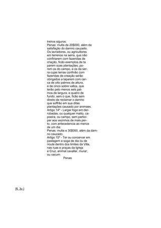 treiros siguros:
Penas: multa de 20$000, além da
satisfação do damno cauzado.
Os lavradores, ou agricultores
em terrenos na serra, que não
confinarem com fazendas de
criação, ficão exemptos de ta
parem suas plantações; porem os do campo, e os da serra cujas terras confinão com
fazendas de creação serão
obrigados a taparem com cerca de oito palmos de altura,
e de cinco sobre vallos, que
terão pelo menos seis palmos de largura, e quatro de
fundo; sem o que, ficão sem
direito de reclamar o damno
que soffrão em sua ditas
plantações causado por animaes.
Artigo 14º - Largar fogo em derrobadas, ou qualquer matto, capoeira, ou campo, sem participar aos vezinhos de mais perto, com antecedencia ao menos
de um dia:
Penas: multa e 30$000, além da damno cauzado.
Artigo 15º - Ter ou concervar em
pastagem a soga de dia ou de
noute dentro dos limites da Villa,
nas ruas e praças da Igreja
e Cruz, animal cavallar, murar;
ou vacum:
Penas

[fl. 3v.]

 