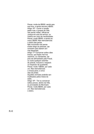 Penas: multa de 8$000, sendo pessoa livre, e sendo escravo 4$000.
Artigo 16º - Correr a cavallo
pelas ruas, e praças da Villa,
não sendo militar, official de
Justiça em acto de serviço, ou
medico em cazo de necessidade:
Penas: multa 4$000, e sendo escravo 2$000; Nas reencidencias
o dobro das penas.
Não incorrerão nas penas
d’este artigo as pessoas, qie
correrem para atarem animal disparado.
Artigo 17º Concervar soltos cães
bravos, que fação mal nos
vesinhos, ou viandantes, depois de admoestado pelo Fiscal,
ou outra qualquer autoridade policial, inclusive o respectivo Inspector de quarteirão.
Penas: multa 10$000, por cada
um. Nas reencidencias
o d’essa pena, e cinco
dias de prisão.
Aquelles animaes poderão serinutilisados pelos meios do
estilo.
Artigo 18º - Ter ou concervar
soltos porcos, dentro da Villa,
ou povoações do Municipio:
Penas: multa 8$000, por cada
um. Nas reencidencias
o dobro.

[fl. 4]

 