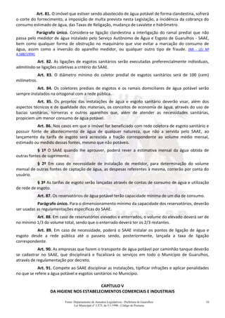 Fonte: Departamento de Assuntos Legislativos - Prefeitura de Guarulhos
Lei Municipal nº 3.573, de 3/1/1990 - Código de Posturas
10
Art. 81. O imóvel que estiver sendo abastecido de água potável de forma clandestina, sofrerá
o corte do fornecimento, a imposição de multa prevista nesta Legislação, a incidência da cobrança do
consumo estimado de água, das Taxas de Religação, mudança de cavalete e hidrômetro.
Parágrafo único. Considera-se ligação clandestina a interligação do ramal predial que não
passa pelo medidor de água instalado pelo Serviço Autônomo de Água e Esgoto de Guarulhos - SAAE,
bem como qualquer forma de obstrução no maquinário que vise evitar a marcação do consumo de
água, assim como a inversão do aparelho medidor, ou qualquer outro tipo de fraude. (NR - LEI Nº
4.588/1994)
Art. 82. As ligações de esgotos sanitários serão executadas preferencialmente individuais,
admitindo-se ligações coletivas a critério do SAAE.
Art. 83. O diâmetro mínimo do coletor predial de esgotos sanitários será de 100 (cem)
milímetros.
Art. 84. Os coletores prediais de esgotos e os ramais domiciliares de água potável serão
sempre instalados na ortogonal com a rede pública.
Art. 85. Os projetos das instalações de água e esgoto sanitário deverão visar, além dos
aspectos técnicos e de qualidade dos materiais, os conceitos de economia de água, através do uso de
bacias sanitárias, torneiras e outros aparelhos que, além de atender as necessidades sanitárias,
propiciem um menor consumo de água potável.
Art. 86. Nos casos em que o imóvel for beneficiado com rede coletora de esgoto sanitário e
possuir fonte de abastecimento de água de qualquer natureza, que não a servida pelo SAAE, ao
lançamento da tarifa de esgoto será acrescida a fração correspondente ao volume médio mensal,
estimado ou medido dessas fontes, mesmo que não potáveis.
§ 1º O SAAE quando lhe aprouver, poderá rever a estimativa mensal da água obtida de
outras fontes de suprimento.
§ 2º Em caso de necessidade de instalação de medidor, para determinação do volume
mensal de outras fontes de captação de água, as despesas referentes à mesma, correrão por conta do
usuário.
§ 3º As tarifas de esgoto serão lançadas através de contas de consumo de água e utilização
de rede de esgoto.
Art. 87. Os reservatórios de água potável terão capacidade mínima de um dia de consumo.
Parágrafo único. Para o dimensionamento mínimo da capacidade dos reservatórios, deverão
ser usadas as regulamentações específicas do SAAE.
Art. 88. Em caso de reservatórios elevados e enterrados, o volume do elevado deverá ser de
no mínimo 1/3 do volume total, sendo que o enterrado deverá ter os 2/3 restantes.
Art. 89. Em caso de necessidade, poderá o SAAE instalar os pontos de ligação de água e
esgoto desde a rede pública até o passeio sendo, posteriormente, lançada a taxa de ligação
correspondente.
Art. 90. As empresas que fazem o transporte de água potável por caminhão tanque deverão
se cadastrar no SAAE, que disciplinará e fiscalizará os serviços em todo o Município de Guarulhos,
através de regulamentação por decreto.
Art. 91. Compete ao SAAE disciplinar as instalações, tipificar infrações e aplicar penalidades
no que se refere a água potável e esgotos sanitários no Município.
CAPÍTULO V
DA HIGIENE NOS ESTABELECIMENTOS COMERCIAIS E INDUSTRIAIS
 