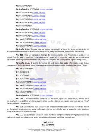 Fonte: Departamento de Assuntos Legislativos - Prefeitura de Guarulhos
Lei Municipal nº 3.573, de 3/1/1990 - Código de Posturas
11
Art. 92. REVOGADO.
Parágrafo único. REVOGADO. (LEI Nº 6.144/2006)
Art. 93. REVOGADO. (LEI Nº 6.144/2006)
Art. 94. REVOGADO. (LEI Nº 6.144/2006)
Art. 95. REVOGADO. (LEI Nº 6.144/2006)
Art. 96. REVOGADO. (LEI Nº 6.144/2006)
Art. 97. REVOGADO.
Parágrafo único. REVOGADO. (LEI Nº 6.144/2006)
Art. 98. REVOGADO. (LEI Nº 6.144/2006)
Art. 99. REVOGADO. (LEI Nº 6.144/2006)
Art. 100. REVOGADO. (LEI Nº 6.144/2006)
Art. 101. REVOGADO. (LEI Nº 6.144/2006)
Art. 102. REVOGADO. (LEI Nº 6.144/2006)
Parágrafo único. Sempre que se tornar necessário, a juízo do setor competente, os
estabelecimentos comerciais e industriais deverão ser, obrigatoriamente, pintados ou reformados.
Art. 103. Para ser concedida licença de funcionamento pela Prefeitura, o prédio e as
instalações de todo e qualquer estabelecimento comercial e industrial deverão ser previamente
vistoriados pelos órgãos competentes, em particular a respeito das condições de higiene e segurança.
Parágrafo único. O alvará de licença só será concedido após informação pelos órgãos
competentes da Prefeitura de que o estabelecimento atende ás exigências estabelecidas neste Código.
Art. 104. REVOGADO.
§ 1º REVOGADO.
§ 2º REVOGADO.
§ 3º REVOGADO. (LEI Nº 6.144/2006)
Art. 105. REVOGADO. (LEI Nº 6.144/2006)
Art. 106. REVOGADO. (LEI Nº 6.144/2006)
Art. 107. REVOGADO. (LEI Nº 6.144/2006)
Art. 108. REVOGADO.
Parágrafo único. REVOGADO. (LEI Nº 6.144/2006)
Art. 109. O estabelecimento comercial ou industrial, após cada dedetização, deverá afixar
em local visível ao público, um comprovante onde conste a data e ter espaço reservado para o “visto”
das autoridades competentes.
Art. 110. Os vestiários e os sanitários de estabelecimentos comerciais e industriais devem
ser instalados separadamente para cada sexo, não se permitindo que se deposite neles qualquer
material estranho às suas finalidades.
Art. 111. Os vestiários e sanitários serão mantidos obrigatoriamente em rigoroso estado de
higiene, devendo periodicamente sofrer vistoria de autoridade municipal competente.
CAPÍTULO VI
DAS LEITERIAS
 
