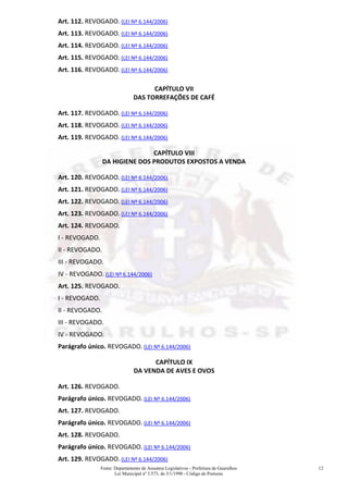 Fonte: Departamento de Assuntos Legislativos - Prefeitura de Guarulhos
Lei Municipal nº 3.573, de 3/1/1990 - Código de Posturas
12
Art. 112. REVOGADO. (LEI Nº 6.144/2006)
Art. 113. REVOGADO. (LEI Nº 6.144/2006)
Art. 114. REVOGADO. (LEI Nº 6.144/2006)
Art. 115. REVOGADO. (LEI Nº 6.144/2006)
Art. 116. REVOGADO. (LEI Nº 6.144/2006)
CAPÍTULO VII
DAS TORREFAÇÕES DE CAFÉ
Art. 117. REVOGADO. (LEI Nº 6.144/2006)
Art. 118. REVOGADO. (LEI Nº 6.144/2006)
Art. 119. REVOGADO. (LEI Nº 6.144/2006)
CAPÍTULO VIII
DA HIGIENE DOS PRODUTOS EXPOSTOS A VENDA
Art. 120. REVOGADO. (LEI Nº 6.144/2006)
Art. 121. REVOGADO. (LEI Nº 6.144/2006)
Art. 122. REVOGADO. (LEI Nº 6.144/2006)
Art. 123. REVOGADO. (LEI Nº 6.144/2006)
Art. 124. REVOGADO.
I - REVOGADO.
II - REVOGADO.
III - REVOGADO.
IV - REVOGADO. (LEI Nº 6.144/2006)
Art. 125. REVOGADO.
I - REVOGADO.
II - REVOGADO.
III - REVOGADO.
IV - REVOGADO.
Parágrafo único. REVOGADO. (LEI Nº 6.144/2006)
CAPÍTULO IX
DA VENDA DE AVES E OVOS
Art. 126. REVOGADO.
Parágrafo único. REVOGADO. (LEI Nº 6.144/2006)
Art. 127. REVOGADO.
Parágrafo único. REVOGADO. (LEI Nº 6.144/2006)
Art. 128. REVOGADO.
Parágrafo único. REVOGADO. (LEI Nº 6.144/2006)
Art. 129. REVOGADO. (LEI Nº 6.144/2006)
 