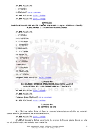 Fonte: Departamento de Assuntos Legislativos - Prefeitura de Guarulhos
Lei Municipal nº 3.573, de 3/1/1990 - Código de Posturas
14
Art. 145. REVOGADO.
I - REVOGADO.
II - REVOGADO. (LEI Nº 6.144/2006)
Art. 146. REVOGADO. (LEI Nº 6.144/2006)
Art. 147. REVOGADO. (LEI Nº 6.144/2006)
CAPÍTULO XII
DA HIGIENE NOS HOTÉIS, MOTÉIS, PENSÕES, RESTAURANTES, CASAS DE LANCHES E CAFÉS,
HOSPEDARIAS E ESTABELECIMENTOS CONGÊNERES.
Art. 148. REVOGADO.
I - REVOGADO.
II – REVOGADO0.
III - REVOGADO.
IV - REVOGADO.
V - REVOGADO.
VI - REVOGADO.
VII - REVOGADO.
VIII - REVOGADO.
IX - REVOGADO.
X - REVOGADO.
XI - REVOGADO.
XII - REVOGADO.
XIII - REVOGADO.
Parágrafo único. REVOGADO. (LEI Nº 6.144/2006)
CAPÍTULO XIII
DOS SALÕES DE BARBEIRO, CABELEIREIRO, MANICURES, SALÕES E
INSTITUTOS DE BELEZA E ESTABELECIMENTOS CONGÊNERES
Art. 149. REVOGADO. (LEI Nº 6.144/2006)
Art. 150. REVOGADO.
Parágrafo único. REVOGADO. (LEI Nº 6.144/2006)
Art. 151. REVOGADO. (LEI Nº 6.144/2006)
CAPÍTULO XIV
DO CONTROLE DO LIXO
Art. 152. Para efeitos desta Lei, lixo é o conjunto heterogêneo constituído por materiais
sólidos residuais, provenientes das atividades humanas.
Art. 153. REVOGADO. (LEI Nº 6.144/2006)
Art. 154. O transporte do lixo proveniente dos serviços de limpeza pública deverá ser feito
em veículos fechados e apropriados para essa tarefa.
 