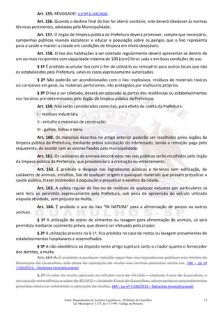 Fonte: Departamento de Assuntos Legislativos - Prefeitura de Guarulhos
Lei Municipal nº 3.573, de 3/1/1990 - Código de Posturas
15
Art. 155. REVOGADO. (LEI Nº 6.144/2006)
Art. 156. Quando o destino final do lixo for aterro sanitário, este deverá obedecer às normas
técnicas pertinentes, adotadas pela Municipalidade.
Art. 157. O órgão de limpeza pública da Prefeitura deverá promover, sempre que necessário,
campanhas públicas visando esclarecer e educar a população sobre os perigos que o lixo representa
para a saúde e manter a cidade em condições de limpeza em níveis desejáveis.
Art. 158. O lixo das habitações a ser coletado regularmente deverá apresentar-se dentro de
um ou mais recipientes com capacidade máxima de 100 (cem) litros cada e em boas condições de uso.
§ 1º É proibido acumular lixo com o fim de utilizá-lo ou removê-lo para outros locais que não
os estabelecidos pela Prefeitura, salvo os casos expressamente autorizados.
§ 2º Não poderão ser acondicionados com o lixo: explosivos, resíduos de materiais tóxicos
ou corrosivos em geral, ou materiais perfurantes, não protegidos por invólucros próprios.
§ 3º O lixo a ser coletado, deverá ser colocado às portas das residências ou estabelecimentos
nos horários pré-determinados pelo órgão de limpeza pública da Prefeitura.
Art. 159. Não serão considerados como lixo, para efeito de coleta da Prefeitura:
I - resíduos industriais;
II - entulho e materiais de construção;
III - galhos, folhas e terra.
Art. 160. Os materiais descritos no artigo anterior poderão ser recolhidos pelos órgãos da
limpeza pública da Prefeitura, mediante prévia solicitação do interessado, sendo a remoção paga pelo
requerente, de acordo com os valores fixados pela municipalidade.
Art. 161. Os cadáveres de animais encontrados nas vias públicas serão recolhidos pelo órgão
da limpeza pública da Prefeitura, que providenciará a cremação ou enterramento.
Art. 162. É proibido o despejo nos logradouros públicos e terrenos sem edificação, de
cadáveres de animais, entulhos, lixo de qualquer origem e quaisquer materiais que possam prejudicar a
saúde pública, trazer incômodos à população e prejudicar a estética da cidade.
Art. 163. A coleta regular de lixo ou de resíduos de qualquer natureza por particulares só
será feita se permitida expressamente pela Prefeitura, sob pena de apreensão do veículo utilizado
naquela atividade, sem prejuízo da multa.
Art. 164. É proibido o uso do lixo “IN NATURA” para a alimentação de porcos ou outros
animais.
§ 1º A utilização de restos de alimentos ou lavagem para alimentação de animais, só será
permitida mediante cozimento prévio, que deverá ser efetuado pelo criador.
§ 2º A utilização prevista no § 1º, fica proibida no caso de restos ou lavagem provenientes de
estabelecimentos hospitalares e assemelhados.
§ 3º A não obediência ao disposto neste artigo sujeitará tanto o criador quanto o fornecedor
dos detritos, a multa.
Art. 164-A. É proibido a qualquer cidadão jogar lixo nos logradouros públicos nos limites do
Município de Guarulhos, sob pena de aplicação de multa nos termos previstos nesta Lei. (NR – Lei nº
7.030/2012 – Declarada Inconstitucional)
§ 1º O valor da multa aplicada ao infrator será de 40 UFG – Unidade Fiscal de Guarulhos, e
no caso de reincidência o valor de 80 UFG – Unidade Fiscal de Guarulhos, observando os procedimentos
previstos nesta Lei referentes à aplicação de multas.(NR – Lei nº 7.030/2012 – Declarada Inconstitucional)
 