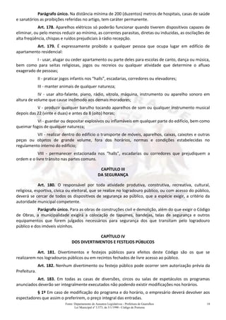 Fonte: Departamento de Assuntos Legislativos - Prefeitura de Guarulhos
Lei Municipal nº 3.573, de 3/1/1990 - Código de Posturas
18
Parágrafo único. Na distância mínima de 200 (duzentos) metros de hospitais, casas de saúde
e sanatórios as proibições referidas no artigo, tem caráter permanente.
Art. 178. Aparelhos elétricos só poderão funcionar quando tiverem dispositivos capazes de
eliminar, ou pelo menos reduzir ao mínimo, as correntes parasitas, diretas ou induzidas, as oscilações de
alta freqüência, chispas e ruídos prejudiciais à rádio recepção.
Art. 179. É expressamente proibido a qualquer pessoa que ocupa lugar em edifício de
apartamento residencial:
I - usar, alugar ou ceder apartamento ou parte deles para escolas de canto, dança ou música,
bem como para seitas religiosas, jogos ou recreios ou qualquer atividade que determine o afluxo
exagerado de pessoas;
II - praticar jogos infantis nos “halls”, escadarias, corredores ou elevadores;
III - manter animais de qualquer natureza;
IV - usar alto-falante, piano, rádio, vitrola, máquina, instrumento ou aparelho sonoro em
altura de volume que cause incômodo aos demais moradores;
V - produzir qualquer barulho tocando aparelhos de som ou qualquer instrumento musical
depois das 22 (vinte e duas) e antes da 8 (oito) horas;
VI - guardar ou depositar explosivos ou inflamáveis em qualquer parte do edifício, bem como
queimar fogos de qualquer natureza;
VII - realizar dentro do edifício o transporte de móveis, aparelhos, caixas, caixotes e outras
peças ou objetos de grande volume, fora dos horários, normas e condições estabelecidas no
regulamento interno do edifício;
VIII - permanecer estacionada nos “halls”, escadarias ou corredores que prejudiquem a
ordem e o livre trânsito nas partes comuns.
CAPÍTULO III
DA SEGURANÇA
Art. 180. O responsável por toda atividade produtiva, construtiva, recreativa, cultural,
religiosa, esportiva, cívica ou eleitoral, que se realize no logradouro público, ou com acesso do público,
deverá se cercar de todos os dispositivos de segurança ao público, que a espécie exigir, a critério da
autoridade municipal competente.
Parágrafo único. Para as obras de construções civil e demolição, além do que exigir o Código
de Obras, a municipalidade exigirá a colocação de tapumes, bandejas, telas de segurança e outros
equipamentos que forem julgados necessários para segurança dos que transitam pelo logradouro
público e dos imóveis vizinhos.
CAPÍTULO IV
DOS DIVERTIMENTOS E FESTEJOS PÚBLICOS
Art. 181. Divertimentos e festejos públicos para efeitos deste Código são os que se
realizarem nos logradouros públicos ou em recintos fechados de livre acesso ao público.
Art. 182. Nenhum divertimento ou festejo público pode ocorrer sem autorização prévia da
Prefeitura.
Art. 183. Em todas as casas de diversões, circos ou salas de espetáculos os programas
anunciados deverão ser integralmente executados não podendo existir modificações nos horários.
§ 1º Em caso de modificação do programa e do horário, o empresário deverá devolver aos
espectadores que assim o preferirem, o preço integral das entradas.
 