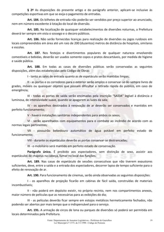 Fonte: Departamento de Assuntos Legislativos - Prefeitura de Guarulhos
Lei Municipal nº 3.573, de 3/1/1990 - Código de Posturas
19
§ 2º As disposições do presente artigo e do parágrafo anterior, aplicam-se inclusive às
competições esportivas em que se exija o pagamento de entradas.
Art. 184. Os bilhetes de entrada não poderão ser vendidos por preço superior ao anunciado,
nem em número excedente à lotação do local de diversão.
Art. 185. Na localização de quaisquer estabelecimentos de diversões noturnas, a Prefeitura
deverá ter sempre em vista o sossego e o decoro públicos.
Art. 186. Não serão fornecidas licenças para realização de diversões ou jogos ruidosos em
locais compreendidos em área até um raio de 200 (duzentos) metros de distância de hospitais, similares
e escolas.
Art. 187. Nos festejos e divertimentos populares de qualquer natureza envolvendo
comestíveis e bebidas, deverão ser usados somente copos e pratos descartáveis, por medida de higiene
e saúde pública.
Art. 188. Em todas as casas de diversões públicas serão conservadas as seguintes
disposições, além das estabelecidas pelo Código de Obras:
I - tanto as salas de entrada quanto as de espetáculo serão mantidas limpas;
II - as portas e os corredores para o exterior serão amplos e conservar-se-ão sempre livres de
grades, móveis ou quaisquer objetos que possam dificultar a retirada rápida do público, em caso de
emergência;
III - todas as portas de saída serão encimadas pela inscrição “SAÍDA” legível à distância e
luminosa, de intensividade suave, quando se apagarem as luzes da sala;
IV - os aparelhos destinados à renovação de ar deverão ser conservados e mantidos em
perfeito funcionamento;
V - haverá instalações sanitárias independentes para ambos os sexos;
VI - serão aparelhados com equipamentos para o combate ao incêndio de acordo com as
normas legais pertinentes;
VII - possuirão bebedouro automático de água potável em perfeito estado de
funcionamento;
VIII - durante os espetáculos deverão as portas conservar-se destrancadas;
IX - o mobiliário será mantido em perfeito estado de conservação.
Parágrafo único. É proibido aos espectadores, sem distinção de sexo, assistir aos
espetáculos de chapéus na cabeça, fumar no local das funções.
Art. 189. Nas casas de espetáculo de sessões consecutivas que não tiverem exaustores
suficientes, deve, entre a saída e a entrada dos espectadores, decorrer lapso de tempo suficiente para o
efeito de renovação de ar.
Art. 190. Para funcionamento de cinemas, serão ainda observadas as seguintes disposições:
I - os aparelhos de projeção ficarão em cabinas de fácil saída, construídas de materiais
incombustíveis;
II - não poderá em depósito existir, no próprio recinto, nem nos compartimentos anexos,
maior número de películas que as necessárias para as exibições do dia;
III - as películas deverão ficar sempre em estojos metálicos hermeticamente fechados, não
podendo ser abertos por mais tempo que o indispensável para o serviço.
Art. 191. A armação de circos de lona ou parques de diversões só poderá ser permitida em
locais determinados pela Prefeitura.
 