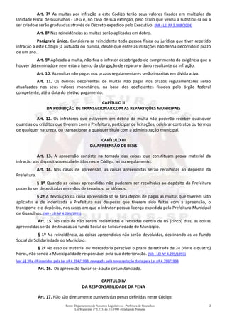 Fonte: Departamento de Assuntos Legislativos - Prefeitura de Guarulhos
Lei Municipal nº 3.573, de 3/1/1990 - Código de Posturas
2
Art. 7º As multas por infração a este Código terão seus valores fixados em múltiplos da
Unidade Fiscal de Guarulhos - UFG e, no caso de sua extinção, pelo título que venha a substituí-la ou a
ser criado e serão graduadas através de Decreto expedido pelo Executivo. (NR - LEI Nº 5.988/2004)
Art. 8º Nas reincidências as multas serão aplicadas em dobro.
Parágrafo único. Considera-se reincidente toda pessoa física ou jurídica que tiver repetido
infração a este Código já autuada ou punida, desde que entre as infrações não tenha decorrido o prazo
de um ano.
Art. 9º Aplicada a multa, não fica o infrator desobrigado do cumprimento da exigência que a
houver determinado e nem estará isento da obrigação de reparar o dano resultante da infração.
Art. 10. As multas não pagas nos prazos regulamentares serão inscritas em dívida ativa.
Art. 11. Os débitos decorrentes de multas não pagas nos prazos regulamentares serão
atualizados nos seus valores monetários, na base dos coeficientes fixados pelo órgão federal
competente, até a data do efetivo pagamento.
CAPÍTULO II
DA PROIBIÇÃO DE TRANSACIONAR COM AS REPARTIÇÕES MUNICIPAIS
Art. 12. Os infratores que estiverem em débito de multa não poderão receber quaisquer
quantias ou créditos que tiverem com a Prefeitura, participar de licitações, celebrar contratos ou termos
de qualquer natureza, ou transacionar a qualquer título com a administração municipal.
CAPÍTULO III
DA APREENSÃO DE BENS
Art. 13. A apreensão consiste na tomada das coisas que constituam prova material da
infração aos dispositivos estabelecidos neste Código, lei ou regulamento.
Art. 14. Nos casos de apreensão, as coisas apreendidas serão recolhidas ao depósito da
Prefeitura.
§ 1º Quando as coisas apreendidas não puderem ser recolhidas ao depósito da Prefeitura
poderão ser depositadas em mãos de terceiros, se idôneos.
§ 2º A devolução da coisa apreendida só se fará depois de pagas as multas que tiverem sido
aplicadas e de indenizada a Prefeitura nas despesas que tiverem sido feitas com a apreensão, o
transporte e o depósito, nos casos em que o infrator possua licença expedida pela Prefeitura Municipal
de Guarulhos. (NR - LEI Nº 4.299/1993)
Art. 15. No caso de não serem reclamadas e retiradas dentro de 05 (cinco) dias, as coisas
apreendidas serão destinadas ao fundo Social de Solidariedade do Município.
§ 1º Na reincidência, as coisas apreendidas não serão devolvidas, destinando-as ao Fundo
Social de Solidariedade do Município.
§ 2º No caso de material ou mercadoria perecível o prazo de retirada de 24 (vinte e quatro)
horas, não sendo a Municipalidade responsável pela sua deterioração. (NR - LEI Nº 4.299/1993)
Ver §§ 3º e 4º inseridos pela Lei nº 4.294/1993, revogada pela nova redação dada pela Lei nº 4.299/1993
Art. 16. Da apreensão lavrar-se-á auto circunstanciado.
CAPÍTULO IV
DA RESPONSABILIDADE DA PENA
Art. 17. Não são diretamente puníveis das penas definidas neste Código:
 