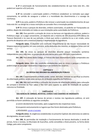 Fonte: Departamento de Assuntos Legislativos - Prefeitura de Guarulhos
Lei Municipal nº 3.573, de 3/1/1990 - Código de Posturas
20
§ 1º A autorização de funcionamento dos estabelecimentos de que trata este Art., não
poderá ser superior a 01 (um) ano.
§ 2º Ao conceder a autorização poderá a Prefeitura estabelecer as restrições que julgar
conveniente, no sentido de assegurar a ordem e a moralidade dos divertimentos e o sossego da
vizinhança.
§ 3º A seu juízo, poderá a Prefeitura não renovar a autorização nos estabelecimentos de que
trata este Art. ou obrigá-los a novas restrições ao conceder-lhes a renovação pedida.
§ 4º Os circos e parques de diversões, embora autorizados, só poderão ser franqueados ao
público, depois de vistoriados em todas as suas instalações pelas autoridades da Prefeitura.
Art. 192. Para permitir a armação de circos ou barracas em logradouros públicos, poderá a
Prefeitura exigir, se o julgar conveniente, um depósito até o máximo de 200 (duzentos) BTN (Bônus do
Tesouro Nacional) e no caso de sua extinção, o título que venha a substituí-lo ou a ser criado, como
garantia de despesas com a eventual limpeza e recomposição do logradouro.
Parágrafo único. O depósito será restituído integralmente se não houver necessidade de
limpeza especial ou reparos, em caso contrário, serão deduzidas dos mesmos, as despesas feitas com tal
serviço.
Art. 193. Os circos ou parques de diversões deverão possuir instalações sanitárias
independentes para cada sexo, na proporção de uma latrina para cada 100 (cem) espectadores.
Art. 194. Para efeito deste Código, os teatros dos tipos desmontáveis serão comparados aos
circos.
Parágrafo único. Além das condições estabelecidas para os circos e parques a Prefeitura
poderá exigir as que julgar necessárias à segurança e ao conforto dos usuários.
CAPÍTULO V
DA DEFESA DAS ÁRVORES DA ARBORIZAÇÃO PÚBLICA
Art. 195. É expressamente proibido podar, cortar, derrubar, remover ou sacrificar as árvores
da arborização pública, sendo estes serviços de atribuição específica da Prefeitura.
Art. 196. Não será permitida a utilização das árvores da arborização pública, para colocação
de cartazes e anúncios ou fixar cabos e fios nem para suporte ou apoio de instalação de qualquer
natureza ou finalidade.
CAPÍTULO VI
DAS BANCAS DE JORNAIS, REVISTAS, LIVROS E DAS CADEIRAS DE ENGRAXATE
Art. 197. A colocação de bancas de jornais e revistas nos logradouros públicos, só será
permitida se forem satisfeitas as seguintes condições:
a) serem devidamente licenciadas, após o pagamento das respectivas taxas;
b) ocuparem exclusivamente os lugares que lhes forem destinados pela Prefeitura;
c) REVOGADO. (LEI Nº 4.714/1995)
Parágrafo único. As exigências estabelecidas no presente Capítulo são extensivas às cadeiras
de engraxates, no que couber.
Art. 198. As permissões de instalação e funcionamento de bancas destinadas à venda de
jornais, livros e revistas, no Município de Guarulhos, serão concedidas a título precário, na forma deste
Código, pelo setor competente.
 
