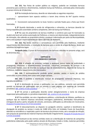 Fonte: Departamento de Assuntos Legislativos - Prefeitura de Guarulhos
Lei Municipal nº 3.573, de 3/1/1990 - Código de Posturas
23
Art. 211. Nas festas de caráter público ou religioso, poderão ser instaladas barracas
provisórias para comércio e divertimentos, mediante licença da Prefeitura, solicitada pelos interessados
no prazo mínimo de 10 (dez) dias.
§ 1º Na instalação de barracas, deverão ser observados os seguintes requisitos:
I - apresentarem bom aspecto estético e terem área mínima de 4m² (quatro metros
quadrados);
II - funcionarem exclusivamente no local, horário e período fixado para a festa que foram
licenciadas.
§ 2º Quando destinadas a venda de refrigerantes e alimentos, as barracas deverão ter
licença expedida pela autoridade sanitária competente, além da licença da Prefeitura.
§ 3º No caso do proprietário da barraca modificar o comércio para que foi licenciada ou
mudá-la de local sem prévia autorização da Prefeitura, a mesma será desmontada, independentemente
de intimação, não cabendo ao proprietário direito a qualquer indenização por parte da Municipalidade,
nem a esta qualquer responsabilidade por danos advindos do desmonte.
Art. 212. Nas festas natalinas e carnavalescas será permitida pela Prefeitura, mediante
requerimento dos interessados, a instalação de barracas para a venda de artigos da época, desde que
satisfeitas as exigências legais.
Parágrafo único. O prazo de funcionamento das barracas referidas no presente artigo, será
de 30 (trinta) dias.
CAPÍTULO XI
DOS ANÚNCIOS E CARTAZES
Art. 213. A afixação de anúncios, cartazes e quaisquer outros meios de publicidade e
propaganda, referentes a estabelecimentos comerciais, industriais, prestadores de serviços e de
profissionais liberais, casas de diversão ou qualquer tipo de estabelecimentos, depende de licença da
Prefeitura, mediante requerimento dos interessados.
Art. 214. É terminantemente proibido pichar paredes, postes e muros de prédios
construídos na zona urbana, bem como neles pregar cartazes.
Art. 215. É proibida a distribuição manual de propaganda comercial impressa, nos
logradouros públicos.
§ 1.º A distribuição de jornais e publicações nas vias públicas, somente será permitida
quando se tratarem de publicações com no mínimo 6 (seis) páginas com matérias de conteúdo
jornalístico. (NR - LEI Nº 6.777, DE 15/12/2010)
§ 2.º Os jornais e publicações deverão conter obrigatoriamente o nome da empresa
responsável pela publicação e o jornalista responsável. (NR - LEI Nº 6.777, DE 15/12/2010)
§ 3.º Fica proibida, nas vias e logradouros públicos, a distribuição de folhetos, panfletos ou
qualquer tipo de material impresso veiculando mensagens publicitárias, distribuídos manualmente,
entregues de porta a porta, lançados de veículos, aeronaves, edificações ou oferecidos em mostruários.
(Parágrafo 3º Incluído Pela Lei nº 6.777 DE 15/12/2010)
§ 4.º O descumprimento ao disposto no parágrafo anterior, sujeitará o beneficiário da
divulgação do produto ou serviço à multa de 3.000 UFGs (três mil Unidades Fiscais de Guarulhos),
dobrada na reincidência e reaplicada a partir da lavratura da primeira multa, até a cessação da infração,
sem prejuízo da apreensão do material impresso distribuído irregularmente. (Parágrafo 4º Incluído Pela Lei nº
6.777 DE 15/12/2010)
§ 5.º Excetuam-se das normas contidas nesta Lei a distribuição de materiais de campanhas
publicitárias elaboradas pelo poder público através do Município, Estado e União, materiais permitidos
 