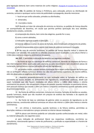 Fonte: Departamento de Assuntos Legislativos - Prefeitura de Guarulhos
Lei Municipal nº 3.573, de 3/1/1990 - Código de Posturas
24
pela legislação eleitoral, bem como materiais de cunho religioso. (Parágrafo 5º Incluído Pela Lei nº 6.777 DE
15/12/2010)
Art. 216. Os pedidos de licença à Prefeitura, para colocação, pintura ou distribuição de
anúncios, cartazes e quaisquer outros meios de publicidade e propaganda, deverão mencionar:
I - local em que serão colocados, pintados ou distribuídos;
II - dimensões;
III - inscrições e texto.
§ 1º Quando se tratar de colocação de anúncios ou letreiros, os pedidos de licença deverão
ser acompanhados de desenhos, em escala que permita perfeita apreciação dos seus detalhes,
devidamente cotados, contendo:
a) composição dos dizeres, bem como das alegorias, quando for o caso;
b) cores a serem adotadas;
c) indicações rigorosas quanto à colocação;
d) total da saliência a contar do plano da fachada, determinado pelo alinhamento do prédio;
e) altura compreendida entre o ponto mais baixo da saliência luminosa e o passeio.
§ 2º No caso de anúncios luminosos, os pedidos de licença deverão indicar o sistema de
iluminação a ser adotado, não podendo os referidos anúncios serem localizados a uma altura inferior a
2,50m (dois metros e cinqüenta centímetros) do passeio.
Art. 217. É permitida a colocação de letreiros nas seguintes condições:
I - Na frente de lojas ou sobrelojas de edifícios comerciais, devendo ser dispostos de forma a
não interromperem linhas acentuadas pela alvenaria ou pelo revestimento nem encobrirem placas de
numeração, nomenclatura e outras indicações oficiais dos logradouros;
II - em prédios mistos, quando tenham iluminação fixa e sejam confeccionados de forma que
não se verifiquem reflexos luminosos diretos nos vãos dos pavimentos superiores, do mesmo edifício,
além de observadas as exigências do item anterior;
III - dispostos perpendicularmente ou com inclinação sobre as fachadas do edifício ou
paramento de muros situados no alinhamento dos logradouros, constituindo saliências, desde que
sejam luminosos que não fiquem instalados em altura inferior a 2,80m (dois metros e oitenta
centímetros) do passeio, não ultrapassem a largura do passeio, quando instalados no pavimento térreo,
nem possuam balanço que exceda 1,50m (um metro e cinqüenta centímetros) quando aplicados acima
do primeiro pavimento;
IV - Na frente de edifícios comerciais, inclusive em muretas, fachadas de balcões ou sacadas,
quando luminosos, desde que não resultem em prejuízo da estética das fachadas e do aspecto do
respectivo logradouro;
V - Na frente de lojas ou sobrelojas de galerias sobre os passeios de logradouros ou de
galerias internas, constituindo saliência luminosas em altura não inferior a 2,80m (dois metros e oitenta
centímetros);
VI - em vitrines e mostruários, quando lacônicos e da feitura estética, permitidas as
descrições relativas a mercadorias e preços somente no interior dessas instalações.
§ 1º As placas com letreiros poderão ser colocadas quando confeccionadas em metal, vidro
ou material adequado, nos seguintes casos:
a) para indicação de profissional liberal nas respectivas residências, escritórios ou
consultórios, mencionando apenas o nome do profissional, a profissão ou especialidade e o horário de
atendimento;
 