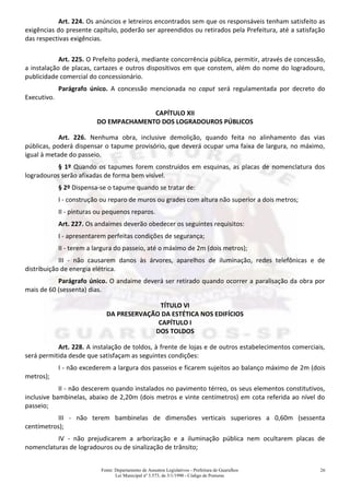 Fonte: Departamento de Assuntos Legislativos - Prefeitura de Guarulhos
Lei Municipal nº 3.573, de 3/1/1990 - Código de Posturas
26
Art. 224. Os anúncios e letreiros encontrados sem que os responsáveis tenham satisfeito as
exigências do presente capítulo, poderão ser apreendidos ou retirados pela Prefeitura, até a satisfação
das respectivas exigências.
Art. 225. O Prefeito poderá, mediante concorrência pública, permitir, através de concessão,
a instalação de placas, cartazes e outros dispositivos em que constem, além do nome do logradouro,
publicidade comercial do concessionário.
Parágrafo único. A concessão mencionada no caput será regulamentada por decreto do
Executivo.
CAPÍTULO XII
DO EMPACHAMENTO DOS LOGRADOUROS PÚBLICOS
Art. 226. Nenhuma obra, inclusive demolição, quando feita no alinhamento das vias
públicas, poderá dispensar o tapume provisório, que deverá ocupar uma faixa de largura, no máximo,
igual à metade do passeio.
§ 1º Quando os tapumes forem construídos em esquinas, as placas de nomenclatura dos
logradouros serão afixadas de forma bem visível.
§ 2º Dispensa-se o tapume quando se tratar de:
I - construção ou reparo de muros ou grades com altura não superior a dois metros;
II - pinturas ou pequenos reparos.
Art. 227. Os andaimes deverão obedecer os seguintes requisitos:
I - apresentarem perfeitas condições de segurança;
II - terem a largura do passeio, até o máximo de 2m (dois metros);
III - não causarem danos às árvores, aparelhos de iluminação, redes telefônicas e de
distribuição de energia elétrica.
Parágrafo único. O andaime deverá ser retirado quando ocorrer a paralisação da obra por
mais de 60 (sessenta) dias.
TÍTULO VI
DA PRESERVAÇÃO DA ESTÉTICA NOS EDIFÍCIOS
CAPÍTULO I
DOS TOLDOS
Art. 228. A instalação de toldos, à frente de lojas e de outros estabelecimentos comerciais,
será permitida desde que satisfaçam as seguintes condições:
I - não excederem a largura dos passeios e ficarem sujeitos ao balanço máximo de 2m (dois
metros);
II - não descerem quando instalados no pavimento térreo, os seus elementos constitutivos,
inclusive bambinelas, abaixo de 2,20m (dois metros e vinte centímetros) em cota referida ao nível do
passeio;
III - não terem bambinelas de dimensões verticais superiores a 0,60m (sessenta
centímetros);
IV - não prejudicarem a arborização e a iluminação pública nem ocultarem placas de
nomenclaturas de logradouros ou de sinalização de trânsito;
 