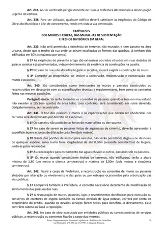 Fonte: Departamento de Assuntos Legislativos - Prefeitura de Guarulhos
Lei Municipal nº 3.573, de 3/1/1990 - Código de Posturas
28
Art. 237. Ao ser verificado perigo iminente de ruína a Prefeitura determinará a desocupação
urgente do edifício.
Art. 238. Para ser utilizado, qualquer edifício deverá satisfazer às exigências do Código de
Obras do Município e à lei de zoneamento, tendo em vista a sua destinação.
CAPÍTULO IV
DOS MUROS E CERCAS, DAS MURALHAS DE SUSTENTAÇÃO
E FECHOS DIVISÓRIOS EM GERAL
Art. 239. Não será permitida a existência de terrenos não murados e sem passeio na área
urbana, desde que o trecho da rua onde se acham localizadas as frentes das quadras, já tenham sido
edificadas em 50% (cinqüenta por cento).
§ 1º As exigências do presente artigo são extensivas aos lotes situados em ruas dotadas de
guias e sarjetas e já pavimentadas, independentemente da existência de construções na quadra.
§ 2º No caso de ruas não dotadas de guias e sarjetas, só será exigida a construção de muro.
§ 3º Compete ao proprietário do imóvel a construção, reconstrução e conservação dos
muros e passeios.
Art. 240. São considerados como inexistentes os muros e passeios construídos ou
reconstruídos em desacordo com as especificações técnicas e regulamentares, bem como os consertos
feitos nas mesmas condições.
Parágrafo único. Só serão tolerados os consertos de passeios quando a área em mau estado
não exceder a 1/5 (um quinto) da área total, caso contrário, será considerado em ruína devendo,
obrigatoriamente, ser reconstruído.
Art. 241. O tipo dos passeios e muros e as especificações que devam ser obedecidas nos
terrenos será determinado por decreto do Executivo.
§ 1º Os passeios não poderão ser feitos de material liso ou derrapante.
§ 2º No caso de serem os passeios feitos de argamassa de cimento, deverão apresentar a
superfície áspera e juntas de dilatação cada 2m (dois metros).
§ 3º Diante dos portões de acesso para veículos, não serão permitidos degraus ou desníveis
de qualquer espécie, salvo numa faixa longitudinal de até 0,60m (sessenta centímetros) de largura,
junto às guias rebaixadas.
§ 4º As canalizações para escoamento das águas pluviais e outras, passarão sob os passeios.
§ 5º Os muros quando constituírem fechos de terrenos, não edificados, terão a altura
mínima de 1,80 (um metro e oitenta centímetros) e máxima de 2,50m (dois metros e cinqüenta
centímetros).
Art. 242. Ficará a cargo da Prefeitura, a reconstrução ou consertos de muros ou passeios
afetados por alteração do nivelamento e das guias ou por estragos ocasionados pela arborização das
vias públicas.
§ 1º Competirá também à Prefeitura, o conserto necessário decorrente de modificação do
alinhamento das guias ou das ruas.
§ 2º A restauração de muros, passeios, lajes e revestimentos danificados para execução ou
consertos de coletores de esgoto sanitário ou ramais prediais de água potável, correrá por conta do
proprietário do prédio, quando os devidos serviços forem feitos para beneficiá-lo diretamente. Caso
contrário caberá ao SAAE a reposição.
Art. 243. No caso de obra executada por entidades públicas ou concessionárias de serviços
públicos, a reconstrução ou consertos ficarão a cargo das mesmas.
 