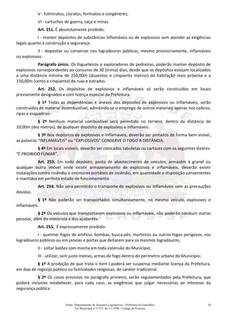 Fonte: Departamento de Assuntos Legislativos - Prefeitura de Guarulhos
Lei Municipal nº 3.573, de 3/1/1990 - Código de Posturas
30
V - fulminatos, cloratos, formiatos e congêneres;
VI - cartuchos de guerra, caça e minas.
Art. 251. É absolutamente proibido:
I - manter depósitos de substâncias inflamáveis ou de explosivos sem atender as exigências
legais quanto à construção e segurança;
II - depositar ou conservar nos logradouros públicos, mesmo provisoriamente, inflamáveis
ou explosivos.
Parágrafo único. Os fogueteiros e exploradores de pedreiras, poderão manter depósito de
explosivos correspondentes ao consumo de 30 (trinta) dias, desde que os depósitos estejam localizados
a uma distância mínima de 250,00m (duzentos e cinqüenta metros) da habitação mais próxima e a
150,00m (cento e cinqüenta) de ruas e estradas.
Art. 252. Os depósitos de explosivos e inflamáveis só serão construídos em locais
previamente designados e com licença especial da Prefeitura.
§ 1º Todas as dependências e anexos dos depósitos de explosivos ou inflamáveis, serão
construídos de material incombustível, admitindo-se o emprego de outros materiais apenas nos caibros,
ripas e esquadrias.
§ 2º Nenhum material combustível será permitido no terreno, dentro da distância de
10,00m (dez metros), de qualquer depósito de explosivos e inflamáveis.
§ 3º Nos depósitos de explosivos e inflamáveis, deverão ser pintados de forma bem visível,
as palavras “INFLAMÁVEIS” ou “EXPLOSIVOS” CONSERVE O FOGO A DISTÂNCIA.
§ 4º Em locais visíveis, deverão ser colocados tabuletas ou cartazes com os seguintes dizeres:
“É PROIBIDO FUMAR”.
Art. 253. Em todo depósito, posto de abastecimento de veículos, armazém à granel ou
qualquer outro imóvel onde existir armazenamento de explosivos e inflamáveis, deverão existir
instalações contra incêndio e extintores portáteis de incêndio, em quantidade e disposição convenientes
e mantidos em perfeito estado de funcionamento.
Art. 254. Não será permitido o transporte de explosivos ou inflamáveis sem as precauções
devidas.
§ 1º Não poderão ser transportados simultaneamente, no mesmo veículo, explosivos e
inflamáveis.
§ 2º Os veículos que transportarem explosivos ou inflamáveis, não poderão conduzir outras
pessoas, além do motorista e dos ajudantes.
Art. 255. É expressamente proibido:
I - queimar fogos de artifício, bombas, busca-pés, morteiros ou outros fogos perigosos, nos
logradouros públicos ou em janelas e portas que deitarem para os mesmos logradouros;
II - soltar balões com mecha em toda extensão do Município;
III - utilizar, sem justo motivo, armas de fogo dentro do perímetro urbano do Município;
§ 1º A proibição de que trata o item I poderá ser suspensa mediante licença da Prefeitura,
em dias de regozijo público ou festividades religiosas, de caráter tradicional.
§ 2º Os casos previstos no parágrafo primeiro, serão regulamentados pela Prefeitura, que
poderá inclusive estabelecer, para cada caso, as exigências que julgar necessárias ao interesse da
segurança pública.
 