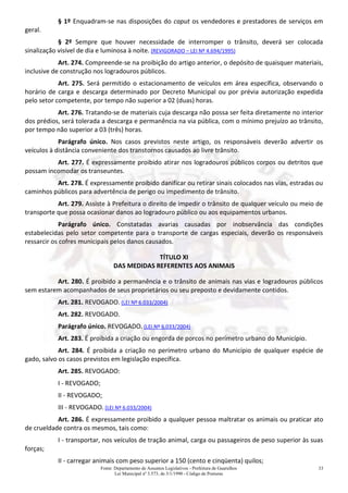 Fonte: Departamento de Assuntos Legislativos - Prefeitura de Guarulhos
Lei Municipal nº 3.573, de 3/1/1990 - Código de Posturas
33
§ 1º Enquadram-se nas disposições do caput os vendedores e prestadores de serviços em
geral.
§ 2º Sempre que houver necessidade de interromper o trânsito, deverá ser colocada
sinalização visível de dia e luminosa à noite. (REVIGORADO – LEI Nº 4.694/1995)
Art. 274. Compreende-se na proibição do artigo anterior, o depósito de quaisquer materiais,
inclusive de construção nos logradouros públicos.
Art. 275. Será permitido o estacionamento de veículos em área específica, observando o
horário de carga e descarga determinado por Decreto Municipal ou por prévia autorização expedida
pelo setor competente, por tempo não superior a 02 (duas) horas.
Art. 276. Tratando-se de materiais cuja descarga não possa ser feita diretamente no interior
dos prédios, será tolerada a descarga e permanência na via pública, com o mínimo prejuízo ao trânsito,
por tempo não superior a 03 (três) horas.
Parágrafo único. Nos casos previstos neste artigo, os responsáveis deverão advertir os
veículos à distância conveniente dos transtornos causados ao livre trânsito.
Art. 277. É expressamente proibido atirar nos logradouros públicos corpos ou detritos que
possam incomodar os transeuntes.
Art. 278. É expressamente proibido danificar ou retirar sinais colocados nas vias, estradas ou
caminhos públicos para advertência de perigo ou impedimento de trânsito.
Art. 279. Assiste à Prefeitura o direito de impedir o trânsito de qualquer veículo ou meio de
transporte que possa ocasionar danos ao logradouro público ou aos equipamentos urbanos.
Parágrafo único. Constatadas avarias causadas por inobservância das condições
estabelecidas pelo setor competente para o transporte de cargas especiais, deverão os responsáveis
ressarcir os cofres municipais pelos danos causados.
TÍTULO XI
DAS MEDIDAS REFERENTES AOS ANIMAIS
Art. 280. É proibido a permanência e o trânsito de animais nas vias e logradouros públicos
sem estarem acompanhados de seus proprietários ou seu preposto e devidamente contidos.
Art. 281. REVOGADO. (LEI Nº 6.033/2004)
Art. 282. REVOGADO.
Parágrafo único. REVOGADO. (LEI Nº 6.033/2004)
Art. 283. É proibida a criação ou engorda de porcos no perímetro urbano do Município.
Art. 284. É proibida a criação no perímetro urbano do Município de qualquer espécie de
gado, salvo os casos previstos em legislação específica.
Art. 285. REVOGADO:
I - REVOGADO;
II - REVOGADO;
III - REVOGADO. (LEI Nº 6.033/2004)
Art. 286. É expressamente proibido a qualquer pessoa maltratar os animais ou praticar ato
de crueldade contra os mesmos, tais como:
I - transportar, nos veículos de tração animal, carga ou passageiros de peso superior às suas
forças;
II - carregar animais com peso superior a 150 (cento e cinqüenta) quilos;
 
