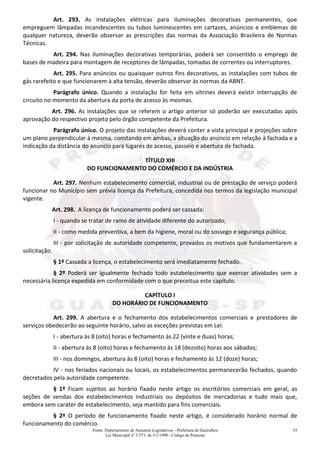 Fonte: Departamento de Assuntos Legislativos - Prefeitura de Guarulhos
Lei Municipal nº 3.573, de 3/1/1990 - Código de Posturas
35
Art. 293. As instalações elétricas para iluminações decorativas permanentes, que
empreguem lâmpadas incandescentes ou tubos luminescentes em cartazes, anúncios e emblemas de
qualquer natureza, deverão observar as prescrições das normas da Associação Brasileira de Normas
Técnicas.
Art. 294. Nas iluminações decorativas temporárias, poderá ser consentido o emprego de
bases de madeira para montagem de receptores de lâmpadas, tomadas de correntes ou interruptores.
Art. 295. Para anúncios ou quaisquer outros fins decorativos, as instalações com tubos de
gás rarefeito e que funcionarem à alta tensão, deverão observar às normas da ABNT.
Parágrafo único. Quando a instalação for feita em vitrines deverá existir interrupção de
circuito no momento da abertura da porta de acesso às mesmas.
Art. 296. As instalações que se referem o artigo anterior só poderão ser executadas após
aprovação do respectivo projeto pelo órgão competente da Prefeitura.
Parágrafo único. O projeto das instalações deverá conter a vista principal e projeções sobre
um plano perpendicular à mesma, constando em ambas, a situação do anúncio em relação à fachada e a
indicação da distância do anúncio para lugares de acesso, passeio e abertura de fachada.
TÍTULO XIII
DO FUNCIONAMENTO DO COMÉRCIO E DA INDÚSTRIA
Art. 297. Nenhum estabelecimento comercial, industrial ou de prestação de serviço poderá
funcionar no Município sem prévia licença da Prefeitura, concedida nos termos da legislação municipal
vigente.
Art. 298. A licença de funcionamento poderá ser cassada:
I - quando se tratar de ramo de atividade diferente do autorizado;
II - como medida preventiva, a bem da higiene, moral ou do sossego e segurança pública;
III - por solicitação de autoridade competente, provados os motivos que fundamentarem a
solicitação.
§ 1º Cassada a licença, o estabelecimento será imediatamente fechado.
§ 2º Poderá ser igualmente fechado todo estabelecimento que exercer atividades sem a
necessária licença expedida em conformidade com o que preceitua este capítulo.
CAPÍTULO I
DO HORÁRIO DE FUNCIONAMENTO
Art. 299. A abertura e o fechamento dos estabelecimentos comerciais e prestadores de
serviços obedecerão ao seguinte horário, salvo as exceções previstas em Lei:
I - abertura às 8 (oito) horas e fechamento às 22 (vinte e duas) horas;
II - abertura às 8 (oito) horas e fechamento às 18 (dezoito) horas aos sábados;
III - nos domingos, abertura às 8 (oito) horas e fechamento às 12 (doze) horas;
IV - nos feriados nacionais ou locais, os estabelecimentos permanecerão fechados, quando
decretados pela autoridade competente.
§ 1º Ficam sujeitos ao horário fixado neste artigo os escritórios comerciais em geral, as
seções de vendas dos estabelecimentos industriais ou depósitos de mercadorias e tudo mais que,
embora sem caráter de estabelecimento, seja mantido para fins comerciais.
§ 2º O período de funcionamento fixado neste artigo, é considerado horário normal de
funcionamento do comércio.
 