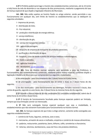 Fonte: Departamento de Assuntos Legislativos - Prefeitura de Guarulhos
Lei Municipal nº 3.573, de 3/1/1990 - Código de Posturas
36
§ 3º O Prefeito poderá prorrogar o horário dos estabelecimentos comerciais, até às 23 (vinte
e três) horas do mês de dezembro e nas vésperas de dias promocionais, mediante o pagamento de taxa
de licença especial de que dispõe a legislação tributária do Município.
Art. 300. Não estão sujeitos ao horário fixado no artigo anterior, sendo permitido o seu
funcionamento em qualquer dia, sem limite de horário os estabelecimentos que se dediquem às
seguintes atividades:
I - imprensa de jornais;
II - distribuição de leite;
III - frio industrial;
IV - produção e distribuição de energia elétrica;
V - serviço telefônico;
VI - distribuição de gás;
VII - serviço de transportes coletivo;
VIII - agência de passagem;
IX - despacho de empresa de transporte de produtos perecíveis;
X - purificação e distribuição de água;
XI - hospitais, casas de saúde e postos de serviços médicos e odontológicos;
XII - hotéis e pensões;
XIII - agências funerárias;
XIV - REVOGADO. (LEI Nº 4.331/1993)
Art. 301. Fora do Horário normal, somente será permitido a juízo da Prefeitura, o
funcionamento dos estabelecimentos comerciais, mediante prévia licença especial, conforme dispõe a
legislação tributária do Município que compreenderá as seguintes modalidades:
a) de antecipação - para funcionamento das 2 (duas) horas às 8 (oito) horas;
b) de prorrogação - para funcionamento das 22 (vinte e duas) às 2 (duas) horas do dia
seguinte;
c) de dias excetuados - para funcionamento aos domingos, feriados nacionais e locais, dias
santos de guarda, segundo os usos locais, das 2 (duas) horas às mesmas horas do dia seguinte.
§ 1º Quando a licença especial de dias excetuados for concedida isoladamente, valerá das 8
(oito) horas às 22 (vinte e duas) horas.
§ 2º O horário de funcionamento facultado pelas licenças especiais poderá ser limitado,
sempre que essa limitação convier ao interessado.
§ 3º Não será outorgada licença especial qualquer que seja a modalidade, à
estabelecimentos que não estiverem licenciados para funcionamento no horário normal.
Art. 302. As licenças especiais de que trata o artigo anterior, somente serão outorgadas aos
seguintes estabelecimentos:
I - comércio de frutas, legumes, verduras, aves e ovos;
II - mercearias, armazém de secos e molhados, empórios e comércio de massas alimentícias;
III - padarias, restaurantes, pastelarias, bares, bilhares, cafés, sorveterias e charutarias;
IV - leiterias, laticínios, bombonieres, casas de frios e de produtos dietéticos;
 