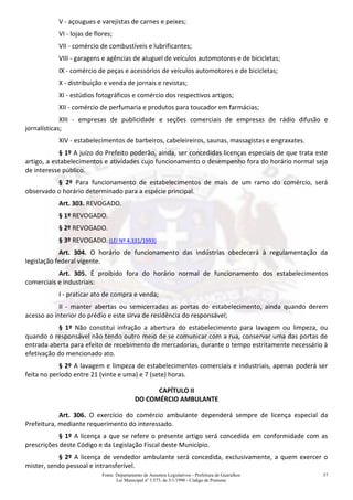 Fonte: Departamento de Assuntos Legislativos - Prefeitura de Guarulhos
Lei Municipal nº 3.573, de 3/1/1990 - Código de Posturas
37
V - açougues e varejistas de carnes e peixes;
VI - lojas de flores;
VII - comércio de combustíveis e lubrificantes;
VIII - garagens e agências de aluguel de veículos automotores e de bicicletas;
IX - comércio de peças e acessórios de veículos automotores e de bicicletas;
X - distribuição e venda de jornais e revistas;
XI - estúdios fotográficos e comércio dos respectivos artigos;
XII - comércio de perfumaria e produtos para toucador em farmácias;
XIII - empresas de publicidade e seções comerciais de empresas de rádio difusão e
jornalísticas;
XIV - estabelecimentos de barbeiros, cabeleireiros, saunas, massagistas e engraxates.
§ 1º A juízo do Prefeito poderão, ainda, ser concedidas licenças especiais de que trata este
artigo, a estabelecimentos e atividades cujo funcionamento o desempenho fora do horário normal seja
de interesse público.
§ 2º Para funcionamento de estabelecimentos de mais de um ramo do comércio, será
observado o horário determinado para a espécie principal.
Art. 303. REVOGADO.
§ 1º REVOGADO.
§ 2º REVOGADO.
§ 3º REVOGADO. (LEI Nº 4.331/1993)
Art. 304. O horário de funcionamento das indústrias obedecerá à regulamentação da
legislação federal vigente.
Art. 305. É proibido fora do horário normal de funcionamento dos estabelecimentos
comerciais e industriais:
I - praticar ato de compra e venda;
II - manter abertas ou semicerradas as portas do estabelecimento, ainda quando derem
acesso ao interior do prédio e este sirva de residência do responsável;
§ 1º Não constitui infração a abertura do estabelecimento para lavagem ou limpeza, ou
quando o responsável não tendo outro meio de se comunicar com a rua, conservar uma das portas de
entrada aberta para efeito de recebimento de mercadorias, durante o tempo estritamente necessário à
efetivação do mencionado ato.
§ 2º A lavagem e limpeza de estabelecimentos comerciais e industriais, apenas poderá ser
feita no período entre 21 (vinte e uma) e 7 (sete) horas.
CAPÍTULO II
DO COMÉRCIO AMBULANTE
Art. 306. O exercício do comércio ambulante dependerá sempre de licença especial da
Prefeitura, mediante requerimento do interessado.
§ 1º A licença a que se refere o presente artigo será concedida em conformidade com as
prescrições deste Código e da Legislação Fiscal deste Município.
§ 2º A licença de vendedor ambulante será concedida, exclusivamente, a quem exercer o
mister, sendo pessoal e intransferível.
 