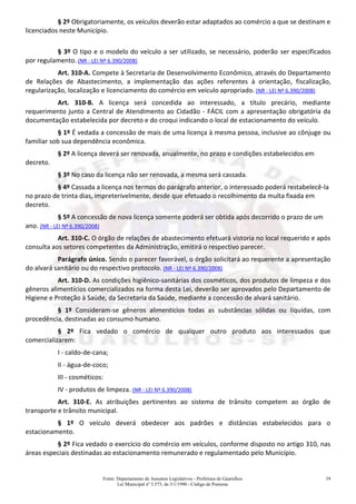 Fonte: Departamento de Assuntos Legislativos - Prefeitura de Guarulhos
Lei Municipal nº 3.573, de 3/1/1990 - Código de Posturas
39
§ 2º Obrigatoriamente, os veículos deverão estar adaptados ao comércio a que se destinam e
licenciados neste Município.
§ 3º O tipo e o modelo do veículo a ser utilizado, se necessário, poderão ser especificados
por regulamento. (NR - LEI Nº 6.390/2008)
Art. 310-A. Compete à Secretaria de Desenvolvimento Econômico, através do Departamento
de Relações de Abastecimento, a implementação das ações referentes à orientação, fiscalização,
regularização, localização e licenciamento do comércio em veículo apropriado. (NR - LEI Nº 6.390/2008)
Art. 310-B. A licença será concedida ao interessado, a título precário, mediante
requerimento junto a Central de Atendimento ao Cidadão - FÁCIL com a apresentação obrigatória da
documentação estabelecida por decreto e do croqui indicando o local de estacionamento do veículo.
§ 1º É vedada a concessão de mais de uma licença à mesma pessoa, inclusive ao cônjuge ou
familiar sob sua dependência econômica.
§ 2º A licença deverá ser renovada, anualmente, no prazo e condições estabelecidos em
decreto.
§ 3º No caso da licença não ser renovada, a mesma será cassada.
§ 4º Cassada a licença nos termos do parágrafo anterior, o interessado poderá restabelecê-la
no prazo de trinta dias, impreterivelmente, desde que efetuado o recolhimento da multa fixada em
decreto.
§ 5º A concessão de nova licença somente poderá ser obtida após decorrido o prazo de um
ano. (NR - LEI Nº 6.390/2008)
Art. 310-C. O órgão de relações de abastecimento efetuará vistoria no local requerido e após
consulta aos setores competentes da Administração, emitirá o respectivo parecer.
Parágrafo único. Sendo o parecer favorável, o órgão solicitará ao requerente a apresentação
do alvará sanitário ou do respectivo protocolo. (NR - LEI Nº 6.390/2008)
Art. 310-D. As condições higiênico-sanitárias dos cosméticos, dos produtos de limpeza e dos
gêneros alimentícios comercializados na forma desta Lei, deverão ser aprovados pelo Departamento de
Higiene e Proteção à Saúde, da Secretaria da Saúde, mediante a concessão de alvará sanitário.
§ 1º Consideram-se gêneros alimentícios todas as substâncias sólidas ou líquidas, com
procedência, destinadas ao consumo humano.
§ 2º Fica vedado o comércio de qualquer outro produto aos interessados que
comercializarem:
I - caldo-de-cana;
II - água-de-coco;
III - cosméticos:
IV - produtos de limpeza. (NR - LEI Nº 6.390/2008)
Art. 310-E. As atribuições pertinentes ao sistema de trânsito competem ao órgão de
transporte e trânsito municipal.
§ 1º O veículo deverá obedecer aos padrões e distâncias estabelecidos para o
estacionamento.
§ 2º Fica vedado o exercício do comércio em veículos, conforme disposto no artigo 310, nas
áreas especiais destinadas ao estacionamento remunerado e regulamentado pelo Município.
 