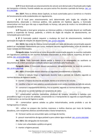 Fonte: Departamento de Assuntos Legislativos - Prefeitura de Guarulhos
Lei Municipal nº 3.573, de 3/1/1990 - Código de Posturas
40
§ 3º O local destinado ao estacionamento do veículo será demarcado e fiscalizado pelo órgão
de transporte e trânsito, ficando vedado seu uso para outros fins durante o período da licença. (NR - LEI
Nº 6.390/2008)
Art. 310-F. Para os efeitos deste Capítulo, os locais autorizados para o comércio e o horário
de funcionamento serão estabelecidos em regulamento.
§ 1º O local para estacionamento será determinado pelo órgão de relações de
abastecimento, observado o interesse público, não podendo em hipótese alguma, o licenciado
comercializar em local que não seja o especificado na licença, sob pena de multa e na reincidência de
cassação da mesma.
§ 2º Quando o local gerar prejuízos ao interesse público, o licenciado deverá ser notificado
quanto a suspensão da licença, podendo, a critério do órgão de relações de abastecimento, ser
remanejado para outro local.
§ 3º O licenciado poderá requerer a mudança de local de estacionamento, mediante
aprovação do órgão de relações de abastecimento. (NR - LEI Nº 6.390/2008)
Art. 310-G. Nas áreas de intensa comercialização em razão de elevada concentração popular
poderá ser implantado revezamento por turno, mediante decreto regulamentador, a fim de atender ao
maior número de interessados.
Parágrafo único. Caracteriza-se como de grande concentração popular os eventos realizados
em logradouros públicos ou em recintos fechados relacionados às áreas cultural, esportiva, de lazer e
outros. (NR - LEI Nº 6.390/2008)
Art. 310-H. Todo licenciado deverá portar a licença e os empregados ou auxiliares os
documentos de ordem pessoal para exibição sempre que solicitado pela fiscalização.
Parágrafo único. O licenciado deverá permanecer, obrigatoriamente, no local do comércio.
(NR - LEI Nº 6.390/2008)
Art. 310-I. O licenciado deverá observar os seguintes procedimentos e condições:
I - manter o veículo limpo e higienizado durante todo o período de trabalho segundo as
normas técnicas de higiene e saúde;
II - manter a limpeza da área de atividade, dentro e no entorno do veículo;
III - recolher o lixo em saco plástico acondicionando-o em cestos mantidos ao lado do veículo;
IV - conservar o equipamento térmico, frio ou quente, segundo as normas técnicas vigentes;
V - não servir ou vender bebidas em recipientes de vidro;
VI - comercializar somente cosméticos, produtos de limpeza, alimentos e bebidas com
procedência legal e no prazo de validade, conservando-os e manipulando-os segundo as especificações
do fabricante e as normas de higiene e saúde;
VII - comercializar apenas saladas ou grãos industrializados, sendo proibido o uso de
hortigranjeiros in natura;
VIII - utilizar no preparo dos lanches maionese e molhos diversos por meio de bombas
dosadoras, com recipientes atóxicos acondicionados à baixa temperatura;
IX - fornecer saches ao consumidor após a entrega do lanche;
X - possuir reservatórios de água potável e para coletar água residual. (NR - LEI Nº 6.390/2008)
Art. 310-J. São obrigações do licenciado:
I - tratar com urbanidade o público em geral;
II - manter a higiene pessoal;
 