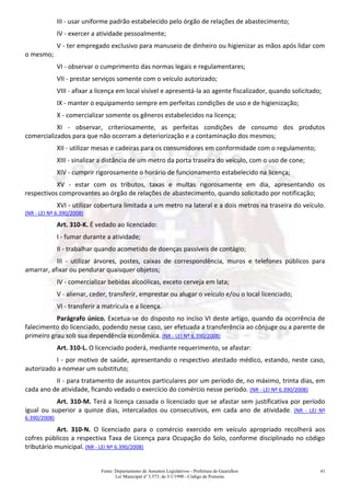 Fonte: Departamento de Assuntos Legislativos - Prefeitura de Guarulhos
Lei Municipal nº 3.573, de 3/1/1990 - Código de Posturas
41
III - usar uniforme padrão estabelecido pelo órgão de relações de abastecimento;
IV - exercer a atividade pessoalmente;
V - ter empregado exclusivo para manuseio de dinheiro ou higienizar as mãos após lidar com
o mesmo;
VI - observar o cumprimento das normas legais e regulamentares;
VII - prestar serviços somente com o veículo autorizado;
VIII - afixar a licença em local visível e apresentá-la ao agente fiscalizador, quando solicitado;
IX - manter o equipamento sempre em perfeitas condições de uso e de higienização;
X - comercializar somente os gêneros estabelecidos na licença;
XI - observar, criteriosamente, as perfeitas condições de consumo dos produtos
comercializados para que não ocorram a deteriorização e a contaminação dos mesmos;
XII - utilizar mesas e cadeiras para os consumidores em conformidade com o regulamento;
XIII - sinalizar a distância de um metro da porta traseira do veículo, com o uso de cone;
XIV - cumprir rigorosamente o horário de funcionamento estabelecido na licença;
XV - estar com os tributos, taxas e multas rigorosamente em dia, apresentando os
respectivos comprovantes ao órgão de relações de abastecimento, quando solicitado por notificação;
XVI - utilizar cobertura limitada a um metro na lateral e a dois metros na traseira do veículo.
(NR - LEI Nº 6.390/2008)
Art. 310-K. É vedado ao licenciado:
I - fumar durante a atividade;
II - trabalhar quando acometido de doenças passíveis de contágio;
III - utilizar árvores, postes, caixas de correspondência, muros e telefones públicos para
amarrar, afixar ou pendurar quaisquer objetos;
IV - comercializar bebidas alcoólicas, exceto cerveja em lata;
V - alienar, ceder, transferir, emprestar ou alugar o veículo e/ou o local licenciado;
VI - transferir a matrícula e a licença.
Parágrafo único. Excetua-se do disposto no inciso VI deste artigo, quando da ocorrência de
falecimento do licenciado, podendo nesse caso, ser efetuada a transferência ao cônjuge ou a parente de
primeiro grau sob sua dependência econômica. (NR - LEI Nº 6.390/2008)
Art. 310-L. O licenciado poderá, mediante requerimento, se afastar:
I - por motivo de saúde, apresentando o respectivo atestado médico, estando, neste caso,
autorizado a nomear um substituto;
II - para tratamento de assuntos particulares por um período de, no máximo, trinta dias, em
cada ano de atividade, ficando vedado o exercício do comércio nesse período. (NR - LEI Nº 6.390/2008)
Art. 310-M. Terá a licença cassada o licenciado que se afastar sem justificativa por período
igual ou superior a quinze dias, intercalados ou consecutivos, em cada ano de atividade. (NR - LEI Nº
6.390/2008)
Art. 310-N. O licenciado para o comércio exercido em veículo apropriado recolherá aos
cofres públicos a respectiva Taxa de Licença para Ocupação do Solo, conforme disciplinado no código
tributário municipal. (NR - LEI Nº 6.390/2008)
 