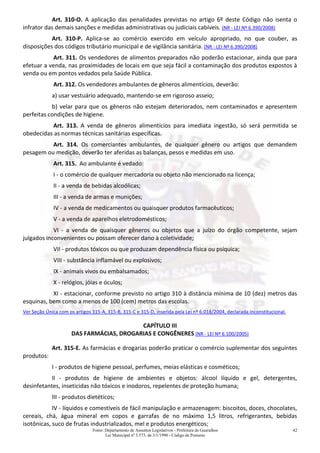 Fonte: Departamento de Assuntos Legislativos - Prefeitura de Guarulhos
Lei Municipal nº 3.573, de 3/1/1990 - Código de Posturas
42
Art. 310-O. A aplicação das penalidades previstas no artigo 6º deste Código não isenta o
infrator das demais sanções e medidas administrativas ou judiciais cabíveis. (NR - LEI Nº 6.390/2008)
Art. 310-P. Aplica-se ao comércio exercido em veículo apropriado, no que couber, as
disposições dos códigos tributário municipal e de vigilância sanitária. (NR - LEI Nº 6.390/2008)
Art. 311. Os vendedores de alimentos preparados não poderão estacionar, ainda que para
efetuar a venda, nas proximidades de locais em que seja fácil a contaminação dos produtos expostos à
venda ou em pontos vedados pela Saúde Pública.
Art. 312. Os vendedores ambulantes de gêneros alimentícios, deverão:
a) usar vestuário adequado, mantendo-se em rigoroso asseio;
b) velar para que os gêneros não estejam deteriorados, nem contaminados e apresentem
perfeitas condições de higiene.
Art. 313. A venda de gêneros alimentícios para imediata ingestão, só será permitida se
obedecidas as normas técnicas sanitárias específicas.
Art. 314. Os comerciantes ambulantes, de qualquer gênero ou artigos que demandem
pesagem ou medição, deverão ter aferidas as balanças, pesos e medidas em uso.
Art. 315. Ao ambulante é vedado:
I - o comércio de qualquer mercadoria ou objeto não mencionado na licença;
II - a venda de bebidas alcoólicas;
III - a venda de armas e munições;
IV - a venda de medicamentos ou quaisquer produtos farmacêuticos;
V - a venda de aparelhos eletrodomésticos;
VI - a venda de quaisquer gêneros ou objetos que a juízo do órgão competente, sejam
julgados inconvenientes ou possam oferecer dano à coletividade;
VII - produtos tóxicos ou que produzam dependência física ou psíquica;
VIII - substância inflamável ou explosivos;
IX - animais vivos ou embalsamados;
X - relógios, jóias e óculos;
XI - estacionar, conforme previsto no artigo 310 à distância mínima de 10 (dez) metros das
esquinas, bem como a menos de 100 (cem) metros das escolas.
Ver Seção Única com os artigos 315-A, 315-B, 315-C e 315-D, inserida pela Lei nº 6.018/2004, declarada inconstitucional.
CAPÍTULO III
DAS FARMÁCIAS, DROGARIAS E CONGÊNERES (NR - LEI Nº 6.100/2005)
Art. 315-E. As farmácias e drogarias poderão praticar o comércio suplementar dos seguintes
produtos:
I - produtos de higiene pessoal, perfumes, meias elásticas e cosméticos;
II - produtos de higiene de ambientes e objetos: álcool líquido e gel, detergentes,
desinfetantes, inseticidas não tóxicos e inodoros, repelentes de proteção humana;
III - produtos dietéticos;
IV - líquidos e comestíveis de fácil manipulação e armazenagem: biscoitos, doces, chocolates,
cereais, chá, água mineral em copos e garrafas de no máximo 1,5 litros, refrigerantes, bebidas
isotônicas, suco de frutas industrializados, mel e produtos energéticos;
 