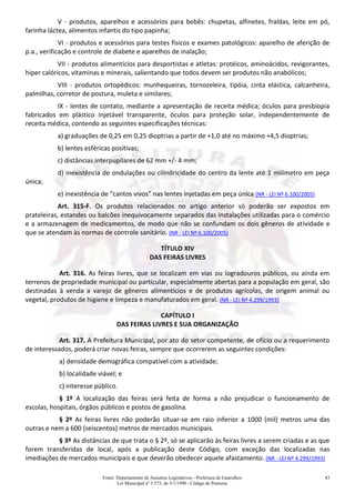 Fonte: Departamento de Assuntos Legislativos - Prefeitura de Guarulhos
Lei Municipal nº 3.573, de 3/1/1990 - Código de Posturas
43
V - produtos, aparelhos e acessórios para bebês: chupetas, alfinetes, fraldas, leite em pó,
farinha láctea, alimentos infantis do tipo papinha;
VI - produtos e acessórios para testes físicos e exames patológicos: aparelho de aferição de
p.a., verificação e controle de diabete e aparelhos de inalação;
VII - produtos alimentícios para desportistas e atletas: protéicos, aminoácidos, revigorantes,
hiper calóricos, vitaminas e minerais, salientando que todos devem ser produtos não anabólicos;
VIII - produtos ortopédicos: munhequeiras, tornozeleira, tipóia, cinta elástica, calcanheira,
palmilhas, corretor de postura, muleta e similares;
IX - lentes de contato, mediante a apresentação de receita médica; óculos para presbiopia
fabricados em plástico injetável transparente, óculos para proteção solar, independentemente de
receita médica, contendo as seguintes especificações técnicas:
a) graduações de 0,25 em 0,25 dioptrias a partir de +1,0 até no máximo +4,5 dioptrias;
b) lentes esféricas positivas;
c) distâncias interpupilares de 62 mm +/- 4 mm;
d) inexistência de ondulações ou cilindricidade do centro da lente até 1 milímetro em peça
única;
e) inexistência de “cantos vivos” nas lentes injetadas em peça única (NR - LEI Nº 6.100/2005)
Art. 315-F. Os produtos relacionados no artigo anterior só poderão ser expostos em
prateleiras, estandes ou balcões inequivocamente separados das instalações utilizadas para o comércio
e a armazenagem de medicamentos, de modo que não se confundam os dois gêneros de atividade e
que se atendam às normas de controle sanitário. (NR - LEI Nº 6.100/2005)
TÍTULO XIV
DAS FEIRAS LIVRES
Art. 316. As feiras livres, que se localizam em vias ou logradouros públicos, ou ainda em
terrenos de propriedade municipal ou particular, especialmente abertas para a população em geral, são
destinadas à venda a varejo de gêneros alimentícios e de produtos agrícolas, de origem animal ou
vegetal, produtos de higiene e limpeza e manufaturados em geral. (NR - LEI Nº 4.299/1993)
CAPÍTULO I
DAS FEIRAS LIVRES E SUA ORGANIZAÇÃO
Art. 317. A Prefeitura Municipal, por ato do setor competente, de ofício ou a requerimento
de interessados, poderá criar novas feiras, sempre que ocorrerem as seguintes condições:
a) densidade demográfica compatível com a atividade;
b) localidade viável; e
c) interesse público.
§ 1º A localização das feiras será feita de forma a não prejudicar o funcionamento de
escolas, hospitais, órgãos públicos e postos de gasolina.
§ 2º As feiras livres não poderão situar-se em raio inferior a 1000 (mil) metros uma das
outras e nem a 600 (seiscentos) metros de mercados municipais.
§ 3º As distâncias de que trata o § 2º, só se aplicarão às feiras livres a serem criadas e as que
forem transferidas de local, após a publicação deste Código, com exceção das localizadas nas
imediações de mercados municipais e que deverão obedecer aquele afastamento. (NR - LEI Nº 4.299/1993)
 