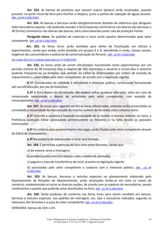 Fonte: Departamento de Assuntos Legislativos - Prefeitura de Guarulhos
Lei Municipal nº 3.573, de 3/1/1990 - Código de Posturas
45
Art. 323. As bancas de produtos que causem sujeira (peixes) serão localizadas, quando
possível, na parte inicial da feira para facilitar a limpeza, junto a pontos de captação de águas pluviais.
(NR - LEI Nº 4.299/1993)
Art. 324. As bancas e barracas serão obrigatoriamente dotadas de cobertura que abriguem
toda mercadoria exposta, não podendo exceder a 50 (cinqüenta) centímetros nas laterais das barracas e
30 (trinta) centímetros nas laterais das bancas, bem como deverão conter saia de proteção frontal.
Parágrafo único. Os padrões de materiais e cores serão aqueles determinados pelo setor
competente. (NR - LEI Nº 4.299/1993)
Art. 325. As feiras livres serão divididas para efeito de fiscalização em oficiais e
experimentais, sendo que ambas serão divididas em grupos A e B, atendendo à renda, classes sociais,
exigência dos consumidores e potencial de comercialização do feirante. (NR - LEI Nº 4.549/1994)
Ver artigo 325 com a redação dada pela Lei nº 4.299/1993
Art. 326. As feiras antes de serem oficializadas funcionarão como experimentais por um
período mínimo de 90 (noventa) dias e máximo de 365 (trezentos e sessenta e cinco) dias e somente
poderão freqüenta-las os feirantes que atender ao Edital de Chamamento por ordem de entrada de
requerimento e, autorizadas pelo setor competente, de acordo com a legislação vigente.
§ 1º Consideradas de utilidade e atendendo a interesse público, continuarão funcionando
até sua oficialização, por ato do Executivo.
§ 2º A feira depois de oficializada, não poderá sofrer qualquer alteração, salvo em caso de
comprovada necessidade e depois de autorizada pelo setor competente, com exceção de
remanejamento. (NR - LEI Nº 4.299/1993)
Art. 327. Os locais que vagarem em feiras livres oficializadas, somente serão preenchidos se
constatada a necessidade da manutenção do mesmo número de feirantes com o mesmo ramo.
§ 1º Ocorrida a vacância e havendo necessidade de se manter o número anterior no ramo, a
Prefeitura publicará Edital convocando primeiramente os feirantes e na falta destes os possíveis
interessados.
§ 2º Os critérios para preenchimento das vagas, serão fixados pelo setor competente através
do Edital de Chamamento.
§ 3º Na ausência de interessados o local será fechado.
Art. 328. É permitida a permuta de feira livre entre feirantes, desde que:
a) do mesmo ramo e metragem;
b) estejam quites com os tributos e com a matrícula renovada;
c) paguem a taxa de transferência de local, prevista na legislação vigente.
d) autorizadas pelo setor competente e coadune com o interesse público. (NR - LEI Nº
4.299/1993)
Art. 329. As bancas, barracas e veículos especiais no planejamento elaborado pelo
Departamento de Relações de Abastecimento, serão localizadas tendo-se em vista os ramos de
comércio, estabelecendo-se assim as diversas seções, de acordo com as espécies de mercadorias, exceto
condimentos e pastéis que poderão estar distribuídos na feira. (NR - LEI Nº 4.299/1993)
Art. 330. Serão produtos de comércio nas feiras livres para serem vendidos em bancas,
barracas e veículos especiais, nos padrões de metragem, cor, tipo e acessórios indicados, segundo os
interesses dos feirantes e a juízo do setor competente: (NR - LEI Nº 4.299/1993)
VERDURAS: bancas de 10m x 2m
 