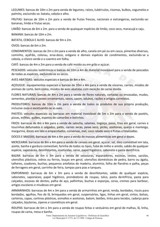 Fonte: Departamento de Assuntos Legislativos - Prefeitura de Guarulhos
Lei Municipal nº 3.573, de 3/1/1990 - Código de Posturas
46
LEGUMES: bancas de 10m x 2m para venda de legumes, raízes, tubérculos, rizomas, bulbos, cogumelos e
palmito, excluindo-se: batata, cebola e alho.
FRUTAS: bancas de 10m x 2m para a venda de frutas frescas, nacionais e estrangeiras, excluindo-se:
bananas, limão e frutas secas.
LIMÃO: bancas de 6m x 2m. para a venda de quaisquer espécies de limão, coco seco, maracujá e caju.
BANANA: bancas de 10m x 2m.
BATATA, CEBOLA E ALHO: bancas de 9m x 2m.
OVOS: bancas de 6m x 2m.
CONDIMENTOS: bancas de 2m x 2m para a venda de alho, canela em pó ou em casca, pimentas diversas,
cominho, açafrão, colorau, erva-doce, orégano e demais espécies de condimentos, excluindo-se a
cebola, o cheiro verde e o coentro em folha.
CAFÉ: bancas de 4m x 2m para a venda de café moído ou em grão e açúcar.
PESCADOS: veículos isotérmicos e bancas de 10m x 4m de material inoxidável para a venda de pescados
de todas as espécies, excluindo-se os secos.
AVES ABATIDAS: veículos especiais e bancas de 8m x 4m.
AÇOUGUE: equipamentos especiais e bancas de 10m x 4m para a venda de vísceras, carnes, miúdos de
animais de corte, bem como, miúdos de aves abatidas com exceção de carne moída.
FLORES NATURAIS: bancas de 4m x 2m para a venda de flores naturais, cortadas ou envasadas, mudas,
sementes, plantas e peixes ornamentais, vasos, xaxim, adubos, rações e artigos correlatos.
PRODUTORES: bancas de 10m x 2m para a venda de todos os produtos de sua própria produção,
inclusive ovos e excetuando-se as aves.
PASTÉIS: veículos especiais ou barracas em material inoxidável de 5m x 2m para a venda de pastéis,
pizzas, esfihas, quibes, espetos de camarões e bolinhos.
FRIOS: barracas de 8m x 4m para a venda de salsicha, salames, lingüiça, paios, frios em geral, carnes e
toucinhos defumados e salgados, patês, carnes secas, peixe seco, picles, azeitonas, queijo e manteiga,
margarina, doces em lata e empacotados, conservas, mel, coco ralado seco e frutas cristalizadas.
DOCES E MASSAS: barracas de 6m x 4m para a venda de massas alimentícias em geral e doces.
MERCEARIA: barracas de 8m x 4m para a venda de cereais em geral, açúcar, sal, óleo comestível em lata,
azeite, banha e gordura comestível, farinha de todos os tipos, fubá de milho e amido, sabão de qualquer
espécie, saponáceo, desinfetantes, inseticidas, ceras, papel higiênico, sabonete e pasta dentifrícia.
BAZAR: barracas de 6m x 3m para a venda de vassouras, espanadores, escovas, cestos, sacolas,
utensílios plásticos, vidros ou ferros, louças em geral, utensílios domésticos de pedra, barro ou ágata,
talheres, coadores, buchas, pequenos artefatos de madeira, alumínio, folha de flandres e palha, peças
de ferragens em geral, carrinho de feira, tampas para pias e tanques.
EMPORINHO: barracas de 6m x 3m para a venda de desinfetantes, sabão de qualquer espécie,
sabonetes, saponáceo, papel higiênico, prendedores de roupas, talco, pasta dentifrícia, pasta para
calçados, escovas de dentes, palha de aço, palhinhas, buchas e esponjas, ceras, cremes para barbear,
artigos escolares e miudezas em geral.
ARMARINHOS: barracas de 4m x 3m para a venda de armarinhos em geral, renda, bordados, riscos para
bordados, agulhas, fios de lã, brinquedos em geral, suspensórios, ligas, linhas em geral, cintos, bolsas,
carteiras, capas, cortinas plásticas, esmaltes e acetonas, batom, botões, tinta para tecidos, cadarço para
calçados, bijuterias, zíperes e cosméticos em geral.
ROUPAS: barracas de 6m x 3m para a venda de roupas feitas e vestuários em geral de malhas, lã, linha,
roupas de cama, mesa e banho.
 