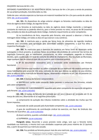 Fonte: Departamento de Assuntos Legislativos - Prefeitura de Guarulhos
Lei Municipal nº 3.573, de 3/1/1990 - Código de Posturas
47
CALÇADOS: barracas de 6m x 3m.
ENTIDADES FILANTRÓPICAS E DE ASSISTÊNCIA SOCIAL: barracas de 4m x 3m para a venda de produtos
de sua própria produção, manufaturados ou não.
Caldo de cana: veículos especiais ou barracas em material inoxidável de 5m x 2m para venda de caldo de
cana. (NR - LEI Nº 6.515/2009)
Art. 331. Os dispositivos do artigo anterior atingem os feirantes matriculados na data do
início da vigência deste Código, da seguinte forma:
a) os feirantes já matriculados na data da vigência deste Código manterão a metragem
constante da matrícula ou poderão alterá-la, para o limite previsto no ramo, no prazo de 90 (noventa)
dias, contados da data da publicação deste Código, mediante requerimento ao setor competente;
b) na transferência de feira, requerida pelo feirante, este passará a observar o limite de
metragem deste Código, em todos os dias em que exercer o seu comércio.
Art. 332. A matrícula para a venda nas feiras livres de alimentos de ingestão imediata
somente será concedida após aprovação pela autoridade sanitária competente, a qual fica afeta a
respectiva fiscalização.
Art. 333. As matrículas para o exercício de comércio em feiras livres do Município serão
outorgadas, a título precário, às pessoas físicas ou jurídicas não proibidas de comerciar nos termos da
Legislação Comercial, que se habilitarem, previamente, no setor competente, pagando os tributos
devidos, após a publicação em local de costume do edital de chamamento. Fica facultado ao Município,
negar qualquer tipo de comércio que não se coadune com o interesse público.
§ 1º Os documentos necessários para a concessão serão estabelecidos por Portaria
Secretarial.
§ 2º O feirante que transferir ou sofrer a cassação de sua matrícula não poderá participar de
novas habilitações pelo prazo de três anos, contados da data que alienou ou perdeu os seus direitos,
salvo se adquirir outra matrícula de feirante regular, observando o disposto no art. 345 da presente Lei.
(NR - LEI Nº 4.299/1993)
Art. 334. A licença do feirante compreenderá:
a) MATRÍCULA: cartão onde constarão dados pessoais e comerciais dos feirantes, vistado
pelo setor competente.
b) LICENÇA DE FUNCIONAMENTO: expedido pelo setor competente de exposição obrigatória
pelo feirante. (NR - LEI Nº 4.299/1993)
Art. 335. A licença de feirante terá validade por um ano e deverá ser renovada até 31 de
março de cada ano, observando-se as seguintes prescrições:
a) comprovante da quitação dos tributos incidentes sobre a atividade das multas que lhe
foram impostas;
b) atestado de saúde passado pela Autoridade competente; (NR - LEI Nº 4.299/1993)
c) guia de recolhimento de contribuição sindical do exercício, em favor do Sindicato dos
Feirantes de Guarulhos. (NR - LEI Nº 4.299/1993)
d) alvará sanitário, quando a atividade exigir. (NR - LEI Nº 4.299/1993)
e) SUPRIMIDA. (LEI Nº 4.299/1993)
Parágrafo único. Decorrido o prazo previsto neste artigo, sem que o feirante tenha
revalidado sua matrícula, o mesmo terá suas atividades suspensas pelo prazo máximo de 15 (quinze)
dias, a partir do qual terá sua matrícula cassada.
Art. 336. Fica proibido ao feirante possuir mais de uma matrícula. (NR - LEI Nº 4.299/1993)
 