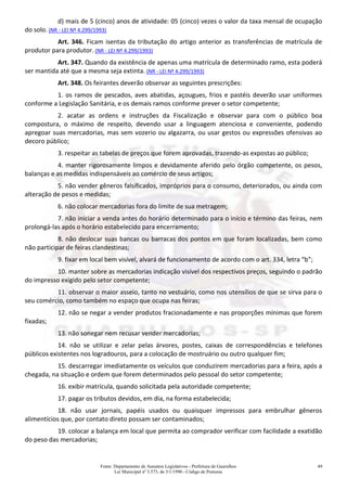Fonte: Departamento de Assuntos Legislativos - Prefeitura de Guarulhos
Lei Municipal nº 3.573, de 3/1/1990 - Código de Posturas
49
d) mais de 5 (cinco) anos de atividade: 05 (cinco) vezes o valor da taxa mensal de ocupação
do solo. (NR - LEI Nº 4.299/1993)
Art. 346. Ficam isentas da tributação do artigo anterior as transferências de matrícula de
produtor para produtor. (NR - LEI Nº 4.299/1993)
Art. 347. Quando da existência de apenas uma matrícula de determinado ramo, esta poderá
ser mantida até que a mesma seja extinta. (NR - LEI Nº 4.299/1993)
Art. 348. Os feirantes deverão observar as seguintes prescrições:
1. os ramos de pescados, aves abatidas, açougues, frios e pastéis deverão usar uniformes
conforme a Legislação Sanitária, e os demais ramos conforme prever o setor competente;
2. acatar as ordens e instruções da Fiscalização e observar para com o público boa
compostura, o máximo de respeito, devendo usar a linguagem atenciosa e conveniente, podendo
apregoar suas mercadorias, mas sem vozerio ou algazarra, ou usar gestos ou expressões ofensivas ao
decoro público;
3. respeitar as tabelas de preços que forem aprovadas, trazendo-as expostas ao público;
4. manter rigorosamente limpos e devidamente aferido pelo órgão competente, os pesos,
balanças e as medidas indispensáveis ao comércio de seus artigos;
5. não vender gêneros falsificados, impróprios para o consumo, deteriorados, ou ainda com
alteração de pesos e medidas;
6. não colocar mercadorias fora do limite de sua metragem;
7. não iniciar a venda antes do horário determinado para o início e término das feiras, nem
prolongá-las após o horário estabelecido para encerramento;
8. não deslocar suas bancas ou barracas dos pontos em que foram localizadas, bem como
não participar de feiras clandestinas;
9. fixar em local bem visível, alvará de funcionamento de acordo com o art. 334, letra “b”;
10. manter sobre as mercadorias indicação visível dos respectivos preços, seguindo o padrão
do impresso exigido pelo setor competente;
11. observar o maior asseio, tanto no vestuário, como nos utensílios de que se sirva para o
seu comércio, como também no espaço que ocupa nas feiras;
12. não se negar a vender produtos fracionadamente e nas proporções mínimas que forem
fixadas;
13. não sonegar nem recusar vender mercadorias;
14. não se utilizar e zelar pelas árvores, postes, caixas de correspondências e telefones
públicos existentes nos logradouros, para a colocação de mostruário ou outro qualquer fim;
15. descarregar imediatamente os veículos que conduzirem mercadorias para a feira, após a
chegada, na situação e ordem que forem determinados pelo pessoal do setor competente;
16. exibir matrícula, quando solicitada pela autoridade competente;
17. pagar os tributos devidos, em dia, na forma estabelecida;
18. não usar jornais, papéis usados ou quaisquer impressos para embrulhar gêneros
alimentícios que, por contato direto possam ser contaminados;
19. colocar a balança em local que permita ao comprador verificar com facilidade a exatidão
do peso das mercadorias;
 