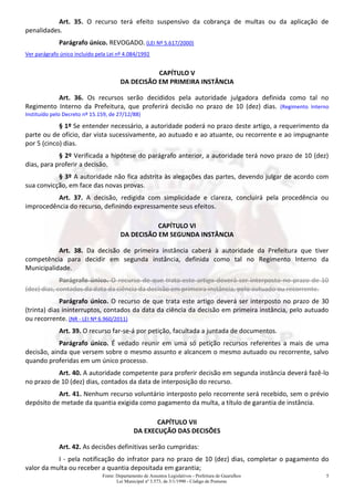 Fonte: Departamento de Assuntos Legislativos - Prefeitura de Guarulhos
Lei Municipal nº 3.573, de 3/1/1990 - Código de Posturas
5
Art. 35. O recurso terá efeito suspensivo da cobrança de multas ou da aplicação de
penalidades.
Parágrafo único. REVOGADO. (LEI Nº 5.617/2000)
Ver parágrafo único incluído pela Lei nº 4.084/1992
CAPÍTULO V
DA DECISÃO EM PRIMEIRA INSTÂNCIA
Art. 36. Os recursos serão decididos pela autoridade julgadora definida como tal no
Regimento Interno da Prefeitura, que proferirá decisão no prazo de 10 (dez) dias. (Regimento Interno
Instituído pelo Decreto nº 15.159, de 27/12/88)
§ 1º Se entender necessário, a autoridade poderá no prazo deste artigo, a requerimento da
parte ou de ofício, dar vista sucessivamente, ao autuado e ao atuante, ou recorrente e ao impugnante
por 5 (cinco) dias.
§ 2º Verificada a hipótese do parágrafo anterior, a autoridade terá novo prazo de 10 (dez)
dias, para proferir a decisão.
§ 3º A autoridade não fica adstrita às alegações das partes, devendo julgar de acordo com
sua convicção, em face das novas provas.
Art. 37. A decisão, redigida com simplicidade e clareza, concluirá pela procedência ou
improcedência do recurso, definindo expressamente seus efeitos.
CAPÍTULO VI
DA DECISÃO EM SEGUNDA INSTÂNCIA
Art. 38. Da decisão de primeira instância caberá à autoridade da Prefeitura que tiver
competência para decidir em segunda instância, definida como tal no Regimento Interno da
Municipalidade.
Parágrafo único. O recurso de que trata este artigo deverá ser interposto no prazo de 10
(dez) dias, contados da data da ciência da decisão em primeira instância, pelo autuado ou recorrente.
Parágrafo único. O recurso de que trata este artigo deverá ser interposto no prazo de 30
(trinta) dias ininterruptos, contados da data da ciência da decisão em primeira instância, pelo autuado
ou recorrente. (NR - LEI Nº 6.960/2011)
Art. 39. O recurso far-se-á por petição, facultada a juntada de documentos.
Parágrafo único. É vedado reunir em uma só petição recursos referentes a mais de uma
decisão, ainda que versem sobre o mesmo assunto e alcancem o mesmo autuado ou recorrente, salvo
quando proferidas em um único processo.
Art. 40. A autoridade competente para proferir decisão em segunda instância deverá fazê-lo
no prazo de 10 (dez) dias, contados da data de interposição do recurso.
Art. 41. Nenhum recurso voluntário interposto pelo recorrente será recebido, sem o prévio
depósito de metade da quantia exigida como pagamento da multa, a título de garantia de instância.
CAPÍTULO VII
DA EXECUÇÃO DAS DECISÕES
Art. 42. As decisões definitivas serão cumpridas:
I - pela notificação do infrator para no prazo de 10 (dez) dias, completar o pagamento do
valor da multa ou receber a quantia depositada em garantia;
 