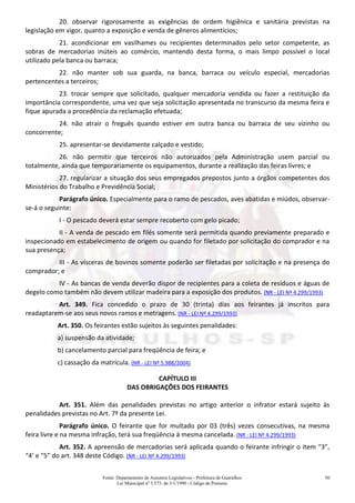 Fonte: Departamento de Assuntos Legislativos - Prefeitura de Guarulhos
Lei Municipal nº 3.573, de 3/1/1990 - Código de Posturas
50
20. observar rigorosamente as exigências de ordem higiênica e sanitária previstas na
legislação em vigor, quanto a exposição e venda de gêneros alimentícios;
21. acondicionar em vasilhames ou recipientes determinados pelo setor competente, as
sobras de mercadorias inúteis ao comércio, mantendo desta forma, o mais limpo possível o local
utilizado pela banca ou barraca;
22. não manter sob sua guarda, na banca, barraca ou veículo especial, mercadorias
pertencentes a terceiros;
23. trocar sempre que solicitado, qualquer mercadoria vendida ou fazer a restituição da
importância correspondente, uma vez que seja solicitação apresentada no transcurso da mesma feira e
fique apurada a procedência da reclamação efetuada;
24. não atrair o freguês quando estiver em outra banca ou barraca de seu vizinho ou
concorrente;
25. apresentar-se devidamente calçado e vestido;
26. não permitir que terceiros não autorizados pela Administração usem parcial ou
totalmente, ainda que temporariamente os equipamentos, durante a realização das feiras livres; e
27. regularizar a situação dos seus empregados prepostos junto a órgãos competentes dos
Ministérios do Trabalho e Previdência Social;
Parágrafo único. Especialmente para o ramo de pescados, aves abatidas e miúdos, observar-
se-á o seguinte:
I - O pescado deverá estar sempre recoberto com gelo picado;
II - A venda de pescado em filés somente será permitida quando previamente preparado e
inspecionado em estabelecimento de origem ou quando for filetado por solicitação do comprador e na
sua presença;
III - As vísceras de bovinos somente poderão ser filetadas por solicitação e na presença do
comprador; e
IV - As bancas de venda deverão dispor de recipientes para a coleta de resíduos e águas de
degelo como também não devem utilizar madeira para a exposição dos produtos. (NR - LEI Nº 4.299/1993)
Art. 349. Fica concedido o prazo de 30 (trinta) dias aos feirantes já inscritos para
readaptarem-se aos seus novos ramos e metragens. (NR - LEI Nº 4.299/1993)
Art. 350. Os feirantes estão sujeitos às seguintes penalidades:
a) suspensão da atividade;
b) cancelamento parcial para freqüência de feira; e
c) cassação da matrícula. (NR - LEI Nº 5.988/2004)
CAPÍTULO III
DAS OBRIGAÇÕES DOS FEIRANTES
Art. 351. Além das penalidades previstas no artigo anterior o infrator estará sujeito às
penalidades previstas no Art. 7º da presente Lei.
Parágrafo único. O feirante que for multado por 03 (três) vezes consecutivas, na mesma
feira livre e na mesma infração, terá sua freqüência à mesma cancelada. (NR - LEI Nº 4.299/1993)
Art. 352. A apreensão de mercadorias será aplicada quando o feirante infringir o item “3”,
“4’ e “5” do art. 348 deste Código. (NR - LEI Nº 4.299/1993)
 