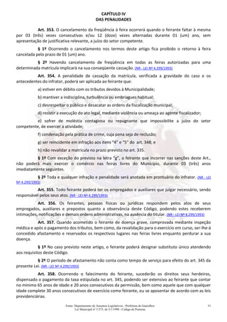 Fonte: Departamento de Assuntos Legislativos - Prefeitura de Guarulhos
Lei Municipal nº 3.573, de 3/1/1990 - Código de Posturas
51
CAPÍTULO IV
DAS PENALIDADES
Art. 353. O cancelamento da freqüência à feira ocorrerá quando o feirante faltar à mesma
por 03 (três) vezes consecutivas e/ou 12 (doze) vezes alternadas durante 01 (um) ano, sem
apresentação de justificativa relevante, a juízo do setor competente.
§ 1º Ocorrendo o cancelamento nos termos deste artigo fica proibido o retorno à feira
cancelada pelo prazo de 01 (um) ano.
§ 2º Havendo cancelamento de freqüência em todas as feiras autorizadas para uma
determinada matrícula implicará na sua conseqüente cassação. (NR - LEI Nº 4.299/1993)
Art. 354. A penalidade de cassação da matrícula, verificada a gravidade do caso e os
antecedentes do infrator, poderá ser aplicada ao feirante que:
a) estiver em débito com os tributos devidos à Municipalidade;
b) mantiver a indisciplina, turbulência ou embriagues habitual;
c) desrespeitar o público e desacatar as ordens da fiscalização municipal;
d) resistir a execução do ato legal, mediante violência ou ameaça ao agente fiscalizador;
e) sofrer de moléstia contagiosa ou repugnante que impossibilite a juízo do setor
competente, de exercer a atividade;
f) condenação pela prática de crime, cuja pena seja de reclusão;
g) ser reincidente em infração aos itens “4” e “5” do art. 348; e
h) não revalidar a matrícula no prazo previsto no art. 335.
§ 1º Com exceção do previsto na letra “g”, o feirante que incorrer nas sanções deste Art.,
não poderá mais exercer o comércio nas feiras livres do Município, durante 03 (três) anos
imediatamente seguintes.
§ 2º Toda e qualquer infração e penalidade será anotada em prontuário do infrator. (NR - LEI
Nº 4.299/1993)
Art. 355. Todo feirante poderá ter os empregados e auxiliares que julgar necessário, sendo
responsável pelos seus atos. (NR - LEI Nº 4.299/1993)
Art. 356. Os feirantes, pessoas físicas ou jurídicas respondem pelos atos de seus
empregados, auxiliares e prepostos quanto a observância deste Código, podendo estes receberem
intimações, notificações e demais ordens administrativas, na ausência do titular. (NR - LEI Nº 4.299/1993)
Art. 357. Quando acometido o feirante de doença grave, comprovada mediante inspeção
médica e após o pagamento dos tributos, bem como, da revalidação para o exercício em curso, ser-lhe-á
concedido afastamento e reservados os respectivos lugares nas feiras livres enquanto perdurar a sua
doença.
§ 1º No caso previsto neste artigo, o feirante poderá designar substituto único atendendo
aos requisitos deste Código.
§ 2º O período de afastamento não conta como tempo de serviço para efeito do art. 345 da
presente Lei. (NR - LEI Nº 4.299/1993)
Art. 358. Ocorrendo o falecimento do feirante, sucederão os direitos seus herdeiros,
dispensado o pagamento da taxa estipulada no art. 345, podendo ser extensivo ao feirante que contar
no mínimo 65 anos de idade e 20 anos consecutivos da permissão, bem como aquele que com qualquer
idade complete 30 anos consecutivos de exercício como feirante, ou se aposentar de acordo com as leis
previdenciárias.
 