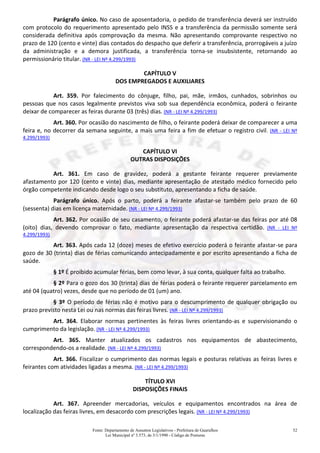 Fonte: Departamento de Assuntos Legislativos - Prefeitura de Guarulhos
Lei Municipal nº 3.573, de 3/1/1990 - Código de Posturas
52
Parágrafo único. No caso de aposentadoria, o pedido de transferência deverá ser instruído
com protocolo do requerimento apresentado pelo INSS e a transferência da permissão somente será
considerada definitiva após comprovação da mesma. Não apresentando comprovante respectivo no
prazo de 120 (cento e vinte) dias contados do despacho que deferir a transferência, prorrogáveis a juízo
da administração e a demora justificada, a transferência torna-se insubsistente, retornando ao
permissionário titular. (NR - LEI Nº 4.299/1993)
CAPÍTULO V
DOS EMPREGADOS E AUXILIARES
Art. 359. Por falecimento do cônjuge, filho, pai, mãe, irmãos, cunhados, sobrinhos ou
pessoas que nos casos legalmente previstos viva sob sua dependência econômica, poderá o feirante
deixar de comparecer as feiras durante 03 (três) dias. (NR - LEI Nº 4.299/1993)
Art. 360. Por ocasião do nascimento de filho, o feirante poderá deixar de comparecer a uma
feira e, no decorrer da semana seguinte, a mais uma feira a fim de efetuar o registro civil. (NR - LEI Nº
4.299/1993)
CAPÍTULO VI
OUTRAS DISPOSIÇÕES
Art. 361. Em caso de gravidez, poderá a gestante feirante requerer previamente
afastamento por 120 (cento e vinte) dias, mediante apresentação de atestado médico fornecido pelo
órgão competente indicando desde logo o seu substituto, apresentando a ficha de saúde.
Parágrafo único. Após o parto, poderá a feirante afastar-se também pelo prazo de 60
(sessenta) dias em licença maternidade. (NR - LEI Nº 4.299/1993)
Art. 362. Por ocasião de seu casamento, o feirante poderá afastar-se das feiras por até 08
(oito) dias, devendo comprovar o fato, mediante apresentação da respectiva certidão. (NR - LEI Nº
4.299/1993)
Art. 363. Após cada 12 (doze) meses de efetivo exercício poderá o feirante afastar-se para
gozo de 30 (trinta) dias de férias comunicando antecipadamente e por escrito apresentando a ficha de
saúde.
§ 1º É proibido acumular férias, bem como levar, à sua conta, qualquer falta ao trabalho.
§ 2º Para o gozo dos 30 (trinta) dias de férias poderá o feirante requerer parcelamento em
até 04 (quatro) vezes, desde que no período de 01 (um) ano.
§ 3º O período de férias não é motivo para o descumprimento de qualquer obrigação ou
prazo previsto nesta Lei ou nas normas das feiras livres. (NR - LEI Nº 4.299/1993)
Art. 364. Elaborar normas pertinentes às feiras livres orientando-as e supervisionando o
cumprimento da legislação. (NR - LEI Nº 4.299/1993)
Art. 365. Manter atualizados os cadastros nos equipamentos de abastecimento,
correspondendo-os a realidade. (NR - LEI Nº 4.299/1993)
Art. 366. Fiscalizar o cumprimento das normas legais e posturas relativas as feiras livres e
feirantes com atividades ligadas a mesma. (NR - LEI Nº 4.299/1993)
TÍTULO XVI
DISPOSIÇÕES FINAIS
Art. 367. Apreender mercadorias, veículos e equipamentos encontrados na área de
localização das feiras livres, em desacordo com prescrições legais. (NR - LEI Nº 4.299/1993)
 