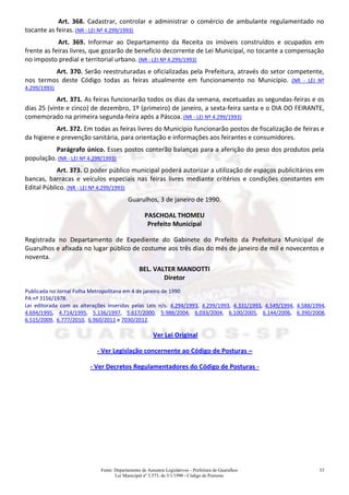 Fonte: Departamento de Assuntos Legislativos - Prefeitura de Guarulhos
Lei Municipal nº 3.573, de 3/1/1990 - Código de Posturas
53
Art. 368. Cadastrar, controlar e administrar o comércio de ambulante regulamentado no
tocante as feiras. (NR - LEI Nº 4.299/1993)
Art. 369. Informar ao Departamento da Receita os imóveis construídos e ocupados em
frente as feiras livres, que gozarão de benefício decorrente de Lei Municipal, no tocante a compensação
no imposto predial e territorial urbano. (NR - LEI Nº 4.299/1993)
Art. 370. Serão reestruturadas e oficializadas pela Prefeitura, através do setor competente,
nos termos deste Código todas as feiras atualmente em funcionamento no Município. (NR - LEI Nº
4.299/1993)
Art. 371. As feiras funcionarão todos os dias da semana, excetuadas as segundas-feiras e os
dias 25 (vinte e cinco) de dezembro, 1º (primeiro) de janeiro, a sexta-feira santa e o DIA DO FEIRANTE,
comemorado na primeira segunda-feira após a Páscoa. (NR - LEI Nº 4.299/1993)
Art. 372. Em todas as feiras livres do Município funcionarão postos de fiscalização de feiras e
da higiene e prevenção sanitária, para orientação e informações aos feirantes e consumidores.
Parágrafo único. Esses postos conterão balanças para a aferição do peso dos produtos pela
população. (NR - LEI Nº 4.299/1993)
Art. 373. O poder público municipal poderá autorizar a utilização de espaços publicitários em
bancas, barracas e veículos especiais nas feiras livres mediante critérios e condições constantes em
Edital Público. (NR - LEI Nº 4.299/1993)
Guarulhos, 3 de janeiro de 1990.
PASCHOAL THOMEU
Prefeito Municipal
Registrada no Departamento de Expediente do Gabinete do Prefeito da Prefeitura Municipal de
Guarulhos e afixada no lugar público de costume aos três dias do mês de janeiro de mil e novecentos e
noventa.
BEL. VALTER MANDOTTI
Diretor
Publicada no Jornal Folha Metropolitana em 4 de janeiro de 1990
PA nº 3156/1978.
Lei editorada com as alterações inseridas pelas Leis n/s. 4.294/1993, 4.299/1993, 4.331/1993, 4.549/1994, 4.588/1994,
4.694/1995, 4.714/1995, 5.136/1997, 5.617/2000, 5.988/2004, 6.033/2004, 6.100/2005, 6.144/2006, 6.390/2008,
6.515/2009, 6.777/2010, 6.960/2011 e 7030/2012.
Ver Lei Original
- Ver Legislação concernente ao Código de Posturas –
- Ver Decretos Regulamentadores do Código de Posturas -
 
