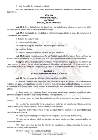 Fonte: Departamento de Assuntos Legislativos - Prefeitura de Guarulhos
Lei Municipal nº 3.573, de 3/1/1990 - Código de Posturas
6
II - pela liberação das coisas apreendidas;
III - pela imediata inscrição, como dívida ativa e remessa de certidão à cobrança executiva
dos débitos.
TÍTULO IV
DA HIGIENE PÚBLICA
CAPÍTULO I
DISPOSIÇÕES PRELIMINARES
Art. 43. É dever da Prefeitura de Guarulhos, zelar pela higiene pública, em todo o território
do Município de acordo com as disposições deste Código.
Art. 44. A fiscalização das condições de higiene objetiva proteger a saúde da comunidade e
compreende basicamente:
I - higiene das vias públicas;
II - higiene das habitações;
III - controle da água e do sistema de eliminação de dejetos;
IV - controle do lixo;
V - limpeza e desobstrução dos recursos de água e das valas.
Art. 45. Em cada inspeção em que for verificada irregularidade o agente fiscal notificará ou
autuará e apresentará relatório circunstanciado, solicitando providências a bem da higiene pública.
Parágrafo único. Os órgãos competentes da Prefeitura tomarão as providências cabíveis ao
caso, quando o mesmo for da alçada do Governo Municipal, ou remeterão cópia do relatório às
autoridades federais ou estaduais competentes, quando as providências forem da alçada das mesmas.
CAPÍTULO II
DA HIGIENE DOS LOGRADOUROS PÚBLICOS
Art. 46. Para preservar a estética e a higiene pública é proibido:
I - manter terrenos com vegetação, lixo, entulhos e água estagnada. A não observância
implicará em que a Municipalidade proceda os serviços necessários, que serão cobrados do proprietário,
acrescido de 80% (oitenta por cento), relativo à administração, sem prejuízo da multa prevista neste
Código;
II - lavar roupas em chafarizes, fontes ou tanques, situados nos logradouros públicos, salvo
por motivo especial, a juízo do órgão competente da Municipalidade;
III - escoar águas servidas das residências ou dos estabelecimentos para o logradouro
público;
IV - conduzir ou movimentar terra ou quaisquer materiais por veículos ou máquinas, sem as
devidas precauções, comprometendo o asseio do logradouro público;
V - queimar, mesmo nos quintais, lixo ou quaisquer detritos ou objetos em quantidade capaz
de molestar a vizinhança;
VI - fazer fogueira nos logradouros públicos sem prévia autorização da Prefeitura;
VII - aterrar logradouros públicos, quintais e terrenos baldios com lixo, materiais velhos ou
quaisquer detritos;
VIII - fazer varredura de lixo do interior das residências, estabelecimentos, terrenos ou
veículos para os logradouros públicos;
IX - lavar veículos nos logradouros públicos;
 