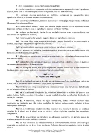 Fonte: Departamento de Assuntos Legislativos - Prefeitura de Guarulhos
Lei Municipal nº 3.573, de 3/1/1990 - Código de Posturas
7
X - abrir engradados ou caixas nos logradouros públicos;
XI - conduzir doentes portadores de moléstias contagiosas ou repugnantes pelos logradouros
públicos, salvo com as necessárias precauções de higiene e para fins de tratamento;
XII - conduzir doentes portadores de moléstias contagiosas ou repugnantes pelos
logradouros públicos, a título de passeio ou esmolamento;
XIII - sacudir ou bater tapetes, capachos ou quaisquer outras peças nas janelas ou portas que
dão para os logradouros públicos;
XIV - atirar animais mortos, cascas, lixo, detritos, papéis velhos e outras impurezas através
de janelas, portas e aberturas para os logradouros públicos e imóveis vizinhos;
XV - colocar nas janelas das habitações ou estabelecimentos vasos e outros objetos que
possam cair nos logradouros públicos;
XVI - reformar, consertar veículos ou parte deles nos logradouros públicos;
XVII - derramar óleo, graxa ou outras substâncias capazes de danificar ou comprometer a
estética, segurança e a higiene dos logradouros públicos;
XVIII - preparar reboco, argamassa ou concreto nos logradouros públicos.
Art. 47. A limpeza do passeio e sarjetas fronteiriços às residências ou estabelecimento será
de responsabilidade dos seus ocupantes.
§ 1º A lavagem ou varredura do passeio e sarjetas deverá ser efetuada em hora conveniente
e de pouco trânsito;
§ 2º É absolutamente proibido, em qualquer caso, varrer lixo ou detritos sólidos de qualquer
natureza para os captadores de águas pluviais.
Art. 48. A ninguém é lícito, sob qualquer pretexto, impedir ou dificultar o livre escoamento
das águas pelos canos, valas, sarjetas ou canais dos logradouros públicos.
CAPÍTULO III
DA HIGIENE DAS HABITAÇÕES
Art. 49. As habitações em geral deverão ser mantidas em perfeitas condições de higiene de
acordo com as normas estabelecidas neste Código, leis e regulamentos.
Art. 50. O morador é responsável perante autoridades fiscais pela manutenção da habitação
em perfeitas condições de higiene.
Art. 51. A autoridade competente da Prefeitura determinará o número de pessoas que
podem habitar hotéis, pensões, internatos e outros estabelecimentos semelhantes destinados às
habitações coletivas.
Art. 52. A Prefeitura, através de órgão competente, poderá declarar insalubre toda
construção ou habitação que não reúna condições de higiene indispensáveis, inclusive ordenar
interdição ou demolição.
Art. 53. As residências e estabelecimentos, na cidade e na zona rural, deverão ser caiadas e
pintadas de 5 (cinco) em 5 (cinco) anos no mínimo, salvo exigências especiais das autoridades
competentes.
Art. 54. Os proprietários ou moradores são obrigados a conservar em perfeito estado de
asseio os seus quintais, pátios, prédios e terrenos.
Art. 55. Nas habitações ou estabelecimentos é terminantemente proibido conservar água
estagnada nos quintais ou em áreas livres abertas ou fechadas, bem como vegetação nociva à saúde
pública.
 