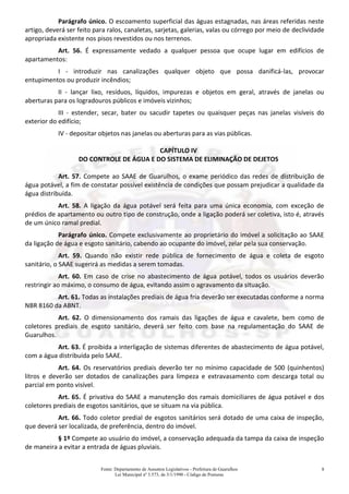 Fonte: Departamento de Assuntos Legislativos - Prefeitura de Guarulhos
Lei Municipal nº 3.573, de 3/1/1990 - Código de Posturas
8
Parágrafo único. O escoamento superficial das águas estagnadas, nas áreas referidas neste
artigo, deverá ser feito para ralos, canaletas, sarjetas, galerias, valas ou córrego por meio de declividade
apropriada existente nos pisos revestidos ou nos terrenos.
Art. 56. É expressamente vedado a qualquer pessoa que ocupe lugar em edifícios de
apartamentos:
I - introduzir nas canalizações qualquer objeto que possa danificá-las, provocar
entupimentos ou produzir incêndios;
II - lançar lixo, resíduos, líquidos, impurezas e objetos em geral, através de janelas ou
aberturas para os logradouros públicos e imóveis vizinhos;
III - estender, secar, bater ou sacudir tapetes ou quaisquer peças nas janelas visíveis do
exterior do edifício;
IV - depositar objetos nas janelas ou aberturas para as vias públicas.
CAPÍTULO IV
DO CONTROLE DE ÁGUA E DO SISTEMA DE ELIMINAÇÃO DE DEJETOS
Art. 57. Compete ao SAAE de Guarulhos, o exame periódico das redes de distribuição de
água potável, a fim de constatar possível existência de condições que possam prejudicar a qualidade da
água distribuída.
Art. 58. A ligação da água potável será feita para uma única economia, com exceção de
prédios de apartamento ou outro tipo de construção, onde a ligação poderá ser coletiva, isto é, através
de um único ramal predial.
Parágrafo único. Compete exclusivamente ao proprietário do imóvel a solicitação ao SAAE
da ligação de água e esgoto sanitário, cabendo ao ocupante do imóvel, zelar pela sua conservação.
Art. 59. Quando não existir rede pública de fornecimento de água e coleta de esgoto
sanitário, o SAAE sugerirá as medidas a serem tomadas.
Art. 60. Em caso de crise no abastecimento de água potável, todos os usuários deverão
restringir ao máximo, o consumo de água, evitando assim o agravamento da situação.
Art. 61. Todas as instalações prediais de água fria deverão ser executadas conforme a norma
NBR 8160 da ABNT.
Art. 62. O dimensionamento dos ramais das ligações de água e cavalete, bem como de
coletores prediais de esgoto sanitário, deverá ser feito com base na regulamentação do SAAE de
Guarulhos.
Art. 63. É proibida a interligação de sistemas diferentes de abastecimento de água potável,
com a água distribuída pelo SAAE.
Art. 64. Os reservatórios prediais deverão ter no mínimo capacidade de 500 (quinhentos)
litros e deverão ser dotados de canalizações para limpeza e extravasamento com descarga total ou
parcial em ponto visível.
Art. 65. É privativa do SAAE a manutenção dos ramais domiciliares de água potável e dos
coletores prediais de esgotos sanitários, que se situam na via pública.
Art. 66. Todo coletor predial de esgotos sanitários será dotado de uma caixa de inspeção,
que deverá ser localizada, de preferência, dentro do imóvel.
§ 1º Compete ao usuário do imóvel, a conservação adequada da tampa da caixa de inspeção
de maneira a evitar a entrada de águas pluviais.
 
