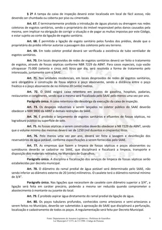 Fonte: Departamento de Assuntos Legislativos - Prefeitura de Guarulhos
Lei Municipal nº 3.573, de 3/1/1990 - Código de Posturas
9
§ 2º A tampa da caixa de inspeção deverá estar localizada em local de fácil acesso, não
devendo ser chumbada ou coberta por piso ou cimentado.
Art. 67. É terminantemente proibida a introdução de águas pluviais ou drenagem nas redes
coletoras de esgotos sanitários, sendo o proprietário do imóvel responsável pelos danos causados pela
mesma, sem implicar na obrigação de corrigir a situação e de pagar as multas impostas por este Código,
e estar sujeito ao corte da ligação de esgoto sanitário.
Art. 68. É permitida a ligação de esgoto sanitário pelos fundos dos prédios, desde que o
proprietário do prédio inferior autorize a passagem dos coletores pelo seu terreno.
Art. 69. Em todo coletor predial deverá ser verificada a existência de tubo ventilador de
esgotos sanitários.
Art. 70. Em locais desprovidos de redes de esgotos sanitários deverá ser feito o tratamento
de esgotos, através de fossas sépticas conforme NBR 7229 da ABNT. Para casos especiais, cuja vazão
ultrapassar 75.000 (setenta e cinco mil) litros por dia, será resolvida a forma de tratamento pelo
interessado, juntamente com o SAAE.
Art. 71. Nas unidades residenciais, em locais desprovidos de redes de esgotos sanitários,
será obrigatória a construção de fossa séptica e poço absorvente, sendo a distância entre o poço
freático e o poço absorvente de no mínimo 20 (vinte) metros.
Art. 72. O SAAE exigirá caixa retentora em postos de gasolina, hospitais, padarias,
restaurantes e congêneres, sendo que a mesma será fiscalizada pelo SAAE pelo menos uma vez por ano.
Parágrafo único. A caixa retentora não desobriga da execução da caixa de inspeção.
Art. 73. Os despejos industriais a serem lançados no coletor público do SAAE deverão
obedecer a NBR 9800 da ABNT e demais restrições do SAAE.
Art. 74. É proibido o lançamento de esgotos sanitários e efluentes de fossas sépticas, no
logradouro público ou superfície de solo.
Art. 75. As fossas sépticas a serem construídas deverão obedecer a NB 7229 da ABNT, sendo
que o volume mínimo das mesmas deverá ser de 1250 (mil duzentos e cinqüenta) litros.
Art. 76. Pelo menos uma vez por ano, deverá ser feita a lavagem e desinfecção dos
reservatórios de água potável, conforme especificações a serem fornecidas pelo SAAE.
Art. 77. As empresas que fazem a limpeza de fossas sépticas e poços absorventes ou
sumidouros deverão se cadastrar no SAAE, que disciplinará e fiscalizará a limpeza, transporte e
disposição dos materiais retirados, no Município de Guarulhos.
Parágrafo único. A disciplina e fiscalização dos serviços de limpeza de fossas sépticas serão
estabelecidas por decreto municipal.
Art. 78. O diâmetro do ramal predial de água potável será determinado pelo SAAE, não
sendo inferior ao diâmetro externo de 20 (vinte) milímetros. O cavalete terá o diâmetro nominal mínimo
de 3/4”.
Parágrafo único. Nas ligações que necessitem de cavalete com diâmetro superior a 3/4”, a
ligação será feita em caráter precário, podendo a mesma ser reduzida quando comprometer o
abastecimento à montante ou jusante do local.
Art. 79. É proibido aspirar água diretamente do ramal predial da ligação de água.
Art. 80. Os poços tubulares profundos, conhecidos como artesianos e semi-artesianos a
serem feitos no Município, deverão ser submetidos à aprovação do SAAE que disciplinará a perfuração,
localização e cadastramento de todos os poços. A regulamentação será feita por Decreto Municipal.
 