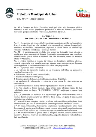 ESTADO DA BAHIA
Prefeitura Municipal de Uibaí
CNPJ (MF) N° 14.140.701/0001-30
Art. 40 - Compete ao Poder Executivo Municipal zelar pelo bem-estar público,
impedindo o mau uso da propriedade particular e o abuso no exercício dos direitos
individuais que possam afetar a coletividade, nos termos desta Lei.
CAPÍTULO II
DA MORALIDADE E DA COMODIDADE PÚBLICA
Art. 41 - Os responsáveis pelos estabelecimentos comerciais em geral e (ou) prestadoras
de serviços são obrigados a zelar, no local, pela manutenção da ordem e da moralidade,
impedindo as desordens, obscenidades, algazarras e outras formas de barulhos que
venham a perturbar a comodidade e o sossego público.
Art. 42 - É terminantemente proibida, nos termos da legislação penal vigente, a
instalação e o funcionamento de Casa de Prostituição, assim como de todo e qualquer
estabelecimento que se destine a encontros com fins libidinosos, dentro do perímetro
urbano do Município.
Art. 43 - Não é permitido o conserto de veículos nos logradouros públicos, salvo nos
casos de emergência, nem a sua lavagem nos mesmos locais, assim como em fontes ou
aguadas públicas, exceto em frente às residências de seus proprietários.
Art. 44 - É proibido fumar no interior:
a) de veículos de transporte coletivo ou de transporte individual de passageiros
classificados como táxis;
b) de hospitais, casas de saúde e maternidades;
c) de clínicas médicas-odontológicas;
d) de outros recintos fechados destinados a permanência de público;
e) de depósitos de inflamáveis e explosivos e nos postos de estabelecimento de
combustíveis;
f) no interior das salas de aulas e demais dependências de prédios escolares.
§ 1º. Nos veículos e locais indicados neste artigo, serão afixadas placas, de fácil
visibilidade, com os dizeres “É PROIBIDO FUMAR” registrando a norma legal
proibitiva.
§ 2º. Os condutores de veículos e os responsáveis pelos estabelecimentos onde é
proibido fumar deverão advertir os infratores dessa forma, sob pena de responderem
solidariamente pela falta.
§ 3º. Nos veículos de transporte coletivo, o infrator será advertido da proibição de fumar
no seu interior e, no caso de desobediência, o mesmo poderá ser retirado do veículo.
§ 4º. Os bares, restaurantes, churrascarias, lanchonetes e estabelecimentos afins, ficam
dispensados de atender a proibição expressa do presente artigo, desde que disponham de
pelo menos 50% (cinqüenta por cento) de seu espaço reservado aos não-fumantes.
§ 5º. Os estabelecimentos a que se refere o parágrafo anterior, deverão afixar avisos
indicativos do espaço reservado aos não fumantes, em pontos de ampla visibilidade e de
fácil identificação.
Avenida Pedro Joaquim Machado, s/n. Centro. Uibaí - Bahia. CEP 44950-000.
(74) 3649-1051 / 3649-1058 Ramal-219 – infonovotempo@gmail.com
 