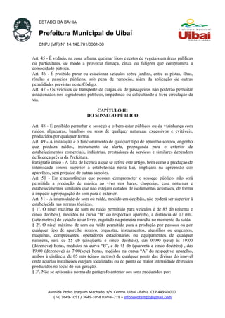 ESTADO DA BAHIA
Prefeitura Municipal de Uibaí
CNPJ (MF) N° 14.140.701/0001-30
Art. 45 - É vedado, na zona urbana, queimar lixos e restos de vegetais em áreas públicas
ou particulares, de modo a provocar fumaça, cinza ou fuligem que comprometa a
comodidade pública.
Art. 46 - É proibido parar ou estacionar veículos sobre jardins, entre as pistas, ilhas,
rótulas e passeios públicos, sob pena de remoção, além da aplicação de outras
penalidades previstas neste Código.
Art. 47 - Os veículos de transporte de cargas ou de passageiros não poderão pernoitar
estacionados nos logradouros públicos, impedindo ou dificultando a livre circulação da
via.
CAPÍTULO III
DO SOSSEGO PÚBLICO
Art. 48 - É proibido perturbar o sossego e o bem-estar públicos ou da vizinhança com
ruídos, algazarras, barulhos ou sons de qualquer natureza, excessivos e evitáveis,
produzidos por qualquer forma.
Art. 49 - A instalação e o funcionamento de qualquer tipo de aparelho sonoro, engenho
que produza ruídos, instrumento de alerta, propaganda para o exterior de
estabelecimentos comerciais, indústrias, prestadores de serviços e similares dependem
de licença prévia da Prefeitura.
Parágrafo único - A falta de licença a que se refere este artigo, bem como a produção de
intensidade sonora superior à estabelecida nesta Lei, implicará na apreensão dos
aparelhos, sem prejuízo de outras sanções.
Art. 50 - Em circunstâncias que possam comprometer o sossego público, não será
permitida a produção de música ao vivo nos bares, choperias, casa noturnas e
estabelecimentos similares que não estejam dotados de isolamentos acústicos, de forma
a impedir a propagação do som para o exterior.
Art. 51 - A intensidade de som ou ruído, medido em decibéis, não poderá ser superior à
estabelecida nas normas técnicas.
§ 1º. O nível máximo de som ou ruído permitido para veículos é de 85 db (oitenta e
cinco decibéis), medidos na curva “B” do respectivo aparelho, à distância de 07 mts.
(sete metros) do veículo ao ar livre, engatado na primeira marcha no momento da saída.
§ 2º. O nível máximo de som ou ruído permitido para a produção por pessoas ou por
qualquer tipo de aparelho sonoro, orquestra, instrumentos, utensílios ou engenhos,
máquinas, compressores, operadores estacionários ou equipamentos de qualquer
natureza, será de 55 db (cinqüenta e cinco decibéis), das 07:00 (sete) às 19:00
(dezenove) horas, medidos na curva “B”, e de 45 db (quarenta e cinco decibéis) , das
19:00 (dezenove) às 7:00(sete) horas, medidos na curva “A” do respectivo aparelho,
ambos à distância de 05 mts (cinco metros) de qualquer ponto das divisas do imóvel
onde aquelas instalações estejam localizadas ou do ponto de maior intensidade de ruídos
produzidos no local de sua geração.
§ 3º. Não se aplicará a norma do parágrafo anterior aos sons produzidos por:
Avenida Pedro Joaquim Machado, s/n. Centro. Uibaí - Bahia. CEP 44950-000.
(74) 3649-1051 / 3649-1058 Ramal-219 – infonovotempo@gmail.com
 