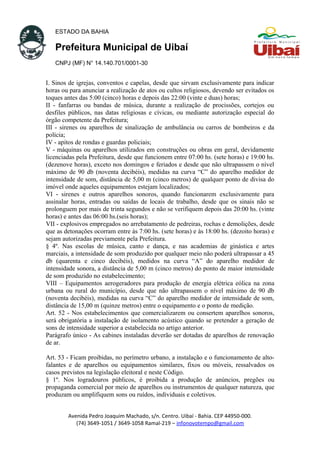 ESTADO DA BAHIA
Prefeitura Municipal de Uibaí
CNPJ (MF) N° 14.140.701/0001-30
I. Sinos de igrejas, conventos e capelas, desde que sirvam exclusivamente para indicar
horas ou para anunciar a realização de atos ou cultos religiosos, devendo ser evitados os
toques antes das 5:00 (cinco) horas e depois das 22:00 (vinte e duas) horas;
II - fanfarras ou bandas de música, durante a realização de procissões, cortejos ou
desfiles públicos, nas datas religiosas e cívicas, ou mediante autorização especial do
órgão competente da Prefeitura;
III - sirenes ou aparelhos de sinalização de ambulância ou carros de bombeiros e da
polícia;
IV - apitos de rondas e guardas policiais;
V - máquinas ou aparelhos utilizados em construções ou obras em geral, devidamente
licenciadas pela Prefeitura, desde que funcionem entre 07:00 hs. (sete horas) e 19:00 hs.
(dezenove horas), exceto nos domingos e feriados e desde que não ultrapassem o nível
máximo de 90 db (noventa decibéis), medidas na curva “C” do aparelho medidor de
intensidade de som, distância de 5,00 m (cinco metros) de qualquer ponto de divisa do
imóvel onde aqueles equipamentos estejam localizados;
VI - sirenes e outros aparelhos sonoros, quando funcionarem exclusivamente para
assinalar horas, entradas ou saídas de locais de trabalho, desde que os sinais não se
prolonguem por mais de trinta segundos e não se verifiquem depois das 20:00 hs. (vinte
horas) e antes das 06:00 hs.(seis horas);
VII - explosivos empregados no arrebatamento de pedreiras, rochas e demolições, desde
que as detonações ocorram entre às 7:00 hs. (sete horas) e às 18:00 hs. (dezoito horas) e
sejam autorizadas previamente pela Prefeitura.
§ 4º. Nas escolas de música, canto e dança, e nas academias de ginástica e artes
marciais, a intensidade de som produzido por qualquer meio não poderá ultrapassar a 45
db (quarenta e cinco decibéis), medidos na curva “A” do aparelho medidor de
intensidade sonora, a distância de 5,00 m (cinco metros) do ponto de maior intensidade
de som produzido no estabelecimento;
VIII – Equipamentos aerogeradores para produção de energia elétrica eólica na zona
urbana ou rural do município, desde que não ultrapassem o nível máximo de 90 db
(noventa decibéis), medidas na curva “C” do aparelho medidor de intensidade de som,
distância de 15,00 m (quinze metros) entre o equipamento e o ponto de medição.
Art. 52 - Nos estabelecimentos que comercializarem ou consertem aparelhos sonoros,
será obrigatória a instalação de isolamento acústico quando se pretender a geração de
sons de intensidade superior a estabelecida no artigo anterior.
Parágrafo único - As cabines instaladas deverão ser dotadas de aparelhos de renovação
de ar.
Art. 53 - Ficam proibidas, no perímetro urbano, a instalação e o funcionamento de alto-
falantes e de aparelhos ou equipamentos similares, fixos ou móveis, ressalvados os
casos previstos na legislação eleitoral e neste Código.
§ 1º. Nos logradouros públicos, é proibida a produção de anúncios, pregões ou
propaganda comercial por meio de aparelhos ou instrumentos de qualquer natureza, que
produzam ou amplifiquem sons ou ruídos, individuais e coletivos.
Avenida Pedro Joaquim Machado, s/n. Centro. Uibaí - Bahia. CEP 44950-000.
(74) 3649-1051 / 3649-1058 Ramal-219 – infonovotempo@gmail.com
 