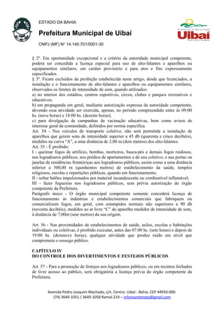 ESTADO DA BAHIA
Prefeitura Municipal de Uibaí
CNPJ (MF) N° 14.140.701/0001-30
§ 2º. Em oportunidade excepcional e a critério da autoridade municipal competente,
poderá ser concedida a licença especial para uso de alto-falantes e aparelhos ou
equipamentos similares, em caráter provisório e para atos e fins expressamente
especificados.
§ 3º. Ficam excluídos da proibição estabelecida neste artigo, desde que licenciados, a
instalação e o funcionamento de alto-falantes e aparelhos ou equipamentos similares,
observados os limites de intensidade de som, quando utilizados:
a) no interior dos estádios, centros esportivos, circos, clubes e parques recreativos e
educativos;
b) em propaganda em geral, mediante autorização expressa da autoridade competente,
devendo essa atividade ser exercida, apenas, no período compreendido entre às 09:00
hs. (nove horas) e 18:00 hs. (dezoito horas);
c) para divulgação de campanhas de vacinação educativas, bem como avisos de
interesse geral da comunidade, definidos por norma específica.
Art. 54 - Nos veículos de transporte coletivo, não será permitida a instalação de
aparelhos que gerem sons de intensidade superior a 45 db (quarenta e cinco decibéis),
medidos na curva “A”, a uma distância de 2,00 m (dois metros) dos alto-falantes.
Art. 55 - É proibido:
I - queimar fogos de artifício, bombas, morteiros, busca-pés e demais fogos ruidosos,
nos logradouros públicos, nos prédios de apartamentos e de uso coletivo, e nas portas ou
janelas de residências fronteiriças aos logradouros públicos, assim como a uma distância
inferior a 500,00 m (quinhentos metros) de estabelecimento da saúde, templos
religiosos, escolas e repartições públicas, quando em funcionamento;
II - soltar balões impulsionados por material incandescente ou combustível inflamável;
III - fazer fogueiras nos logradouros públicos, sem prévia autorização do órgão
competente da Prefeitura.
Parágrafo único - O órgão municipal competente somente concederá licença de
funcionamento às indústrias e estabelecimentos comerciais que fabriquem ou
comercializem fogos, em geral, com estampidos normais não superiores a 90 db
(noventa decibéis), medidos ao ar livre “C” do aparelho medidor de intensidade de som,
à distância de 7,00m (sete metros) da sua origem.
Art. 56 - Nas proximidades de estabelecimentos de saúde, asilos, escolas e habitações
individuais ou coletivas, é proibido executar, antes das 07:00 hs. (sete horas) e depois de
19:00 hs. (dezenove horas), qualquer atividade que produz ruído em nível que
comprometa o sossego público.
CAPÍTULO IV
DO CONTROLE DOS DIVERTIMENTOS E FESTEJOS PÚBLICOS
Art. 57 - Para a promoção de festejos nos logradouros públicos, ou em recintos fechados
de livre acesso ao público, será obrigatória a licença prévia do órgão competente da
Prefeitura.
Avenida Pedro Joaquim Machado, s/n. Centro. Uibaí - Bahia. CEP 44950-000.
(74) 3649-1051 / 3649-1058 Ramal-219 – infonovotempo@gmail.com
 