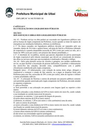 ESTADO DA BAHIA
Prefeitura Municipal de Uibaí
CNPJ (MF) N° 14.140.701/0001-30
CAPÍTULO V
DA UTILIZAÇÃO DOS LOGRADOUROS PÚBLICOS
SEÇÃO I
DOS SERVIÇOS E OBRAS DOS LOGRADOUROS PÚBLICOS
Art. 63 - Nenhum serviço ou obra poderá ser executado nos logradouros públicos sem
prévia licença do órgão competente da Prefeitura, exceto quando se tratar de reparos de
emergência nas instalações hidráulica, elétricas ou telefônicas.
§ 1º. Os danos causados em logradouros públicos deverão ser reparados pelo seu
causador, dentro de 24 (vinte e quatro) horas, sob pena de fazê-lo a Prefeitura cobrando
do responsável a quantia despendida acrescida de 20% (vinte por cento) ao mês, até o
limite de 100% (cem por cento), sem prejuízo das demais penalidades, e
§ 2º. A interdição de via pública, mesmo que parcial, dependerá de prévia autorização
do órgão responsável pelo trânsito municipal, que deverá ser comunicado do término
das obras ou serviços, para que seja recomposta a sinalização e liberado o tráfego.
Art. 64 - Salvo para permitir acesso de veículos à garagem, nos moldes estabelecidos
em lei, ou para facilitar a locomoção de pessoas deficientes, é proibido o rebaixamento
dos meios-fios das calçadas, devendo estas, compatibilizarem com o padrão
oficialmente estabelecido pelo órgão competente.
Parágrafo único - O rebaixamento, com violação da norma deste artigo, obrigará o
responsável a restaurar o estado de fato anterior, ou a pagar as despesas feitas pela
Prefeitura para este fim, acrescidas de 20% (vinte por cento), além de sujeitar o infrator
a outras penalidades cabíveis.
Art. 65 - A colocação de floreiras e esteios de proteção nos passeios públicos somente
será permitida quando autorizada pelo órgão competente da Prefeitura, devendo atender
às seguintes exigências:
I - para as floreiras:
a) Será permitida a sua colocação em passeio com largura igual ou superior a dois
metros
b) serem colocadas a uma distância de 0,50 m (meio metro) do meio-fio, sendo vedado
a sua instalação no sentido transversal do passeio;
c) ocuparem, no máximo, ¼ (um quarto) da largura do passeio;
d) terem altura máxima de 0,50 m (meio metro);
e) distarem, no mínimo, 1,20 m (um metro e vinte centímetros) uma da outra;
II - para os esteios de proteção:
a) serem colocados a uma distância de 0,50 m (meio metro) do meio-fio, sendo vedada
sua fixação no sentido transversal do passeio;
b) terem diâmetro máximo de 0,25 m (vinte e cinco centímetros);
c) terem altura mínima de 0,80 m (oitenta centímetros);
d) não terem sua extremidade superior pontiaguda;
e) estarem, no mínimo, 0,60 m (sessenta centímetros) um do outro.
Avenida Pedro Joaquim Machado, s/n. Centro. Uibaí - Bahia. CEP 44950-000.
(74) 3649-1051 / 3649-1058 Ramal-219 – infonovotempo@gmail.com
 