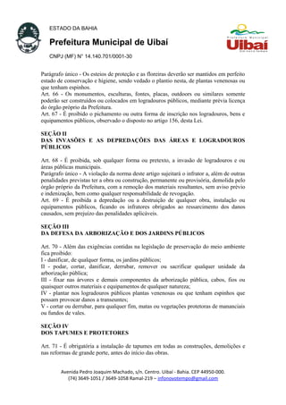 ESTADO DA BAHIA
Prefeitura Municipal de Uibaí
CNPJ (MF) N° 14.140.701/0001-30
Parágrafo único - Os esteios de proteção e as floreiras deverão ser mantidos em perfeito
estado de conservação e higiene, sendo vedado o plantio nesta, de plantas venenosas ou
que tenham espinhos.
Art. 66 - Os monumentos, esculturas, fontes, placas, outdoors ou similares somente
poderão ser construídos ou colocados em logradouros públicos, mediante prévia licença
do órgão próprio da Prefeitura.
Art. 67 - É proibido o pichamento ou outra forma de inscrição nos logradouros, bens e
equipamentos públicos, observado o disposto no artigo 156, desta Lei.
SEÇÃO II
DAS INVASÕES E AS DEPREDAÇÕES DAS ÁREAS E LOGRADOUROS
PÚBLICOS
Art. 68 - É proibida, sob qualquer forma ou pretexto, a invasão de logradouros e ou
áreas públicas municipais.
Parágrafo único - A violação da norma deste artigo sujeitará o infrator a, além de outras
penalidades previstas ter a obra ou construção, permanente ou provisória, demolida pelo
órgão próprio da Prefeitura, com a remoção dos materiais resultantes, sem aviso prévio
e indenização, bem como qualquer responsabilidade de revogação.
Art. 69 - É proibida a depredação ou a destruição de qualquer obra, instalação ou
equipamentos públicos, ficando os infratores obrigados ao ressarcimento dos danos
causados, sem prejuízo das penalidades aplicáveis.
SEÇÃO III
DA DEFESA DA ARBORIZAÇÃO E DOS JARDINS PÚBLICOS
Art. 70 - Além das exigências contidas na legislação de preservação do meio ambiente
fica proibido:
I - danificar, de qualquer forma, os jardins públicos;
II - podar, cortar, danificar, derrubar, remover ou sacrificar qualquer unidade da
arborização pública;
III - fixar nas árvores e demais componentes da arborização pública, cabos, fios ou
quaisquer outros materiais e equipamentos de qualquer natureza;
IV - plantar nos logradouros públicos plantas venenosas ou que tenham espinhos que
possam provocar danos a transeuntes;
V - cortar ou derrubar, para qualquer fim, matas ou vegetações protetoras de mananciais
ou fundos de vales.
SEÇÃO IV
DOS TAPUMES E PROTETORES
Art. 71 - É obrigatória a instalação de tapumes em todas as construções, demolições e
nas reformas de grande porte, antes do início das obras.
Avenida Pedro Joaquim Machado, s/n. Centro. Uibaí - Bahia. CEP 44950-000.
(74) 3649-1051 / 3649-1058 Ramal-219 – infonovotempo@gmail.com
 